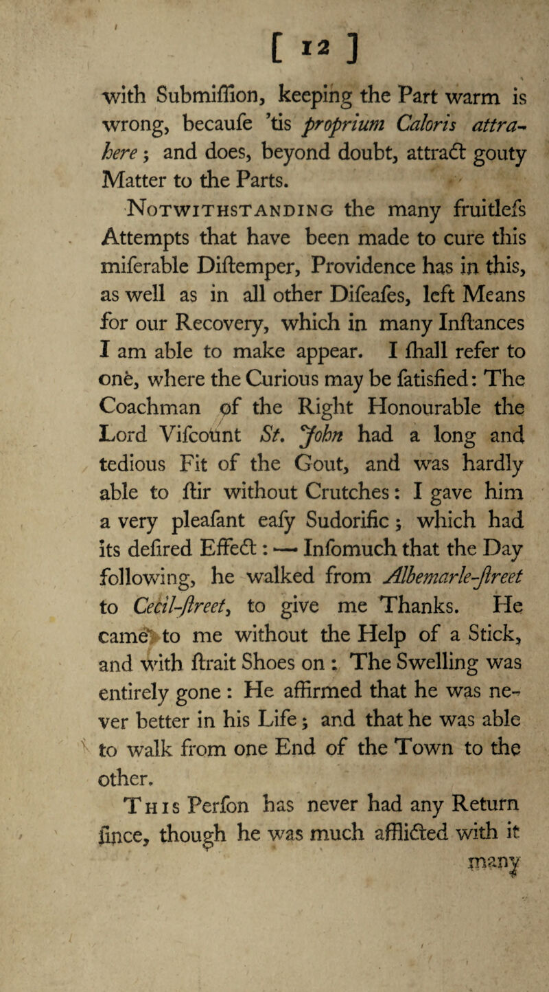 I [ 12 ] * with Submiffion, keeping the Part warm is wrong, becaufe ’tis proprium Caloris attra- here; and does, beyond doubt, attract gouty Matter to the Parts.  Notwithstanding the many fruitlefs Attempts that have been made to cure this miferable Diftemper, Providence has in this, as well as in all other Difeafes, left Means for our Recovery, which in many Inflances I am able to make appear. I fhall refer to one, where the Curious may be fatisfied: The Coachman of the Right Honourable the Lord Vifcotmt St. John had a long and tedious Fit of the Gout, and was hardly able to ftir without Crutches: I gave him a very pleafant eafy Sudorific; which had its defired Effect: — Infomuch that the Day following, he walked from Alhemarle-Jireet to Cecil-ftreet, to give me Thanks. He came>to me without the Help of a Stick, and with fixait Shoes on : The Swelling was entirely gone : He affirmed that he was ne¬ ver better in his Life; and that he was able ^ to walk from one End of the Town to the other. This Perfon has never had any Return fince, though he wras much afflifted with it many i