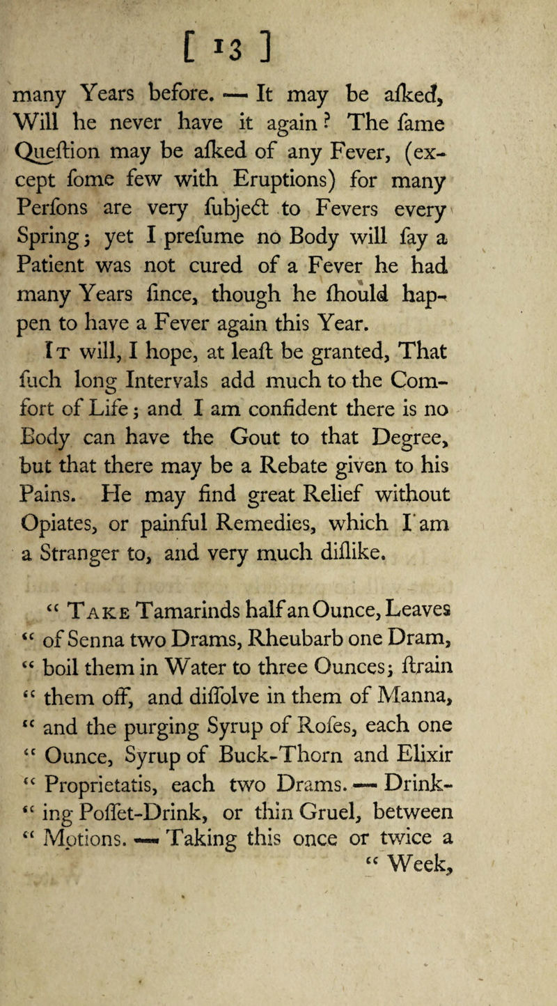 [ *3 ] many Years before. — It may be afkecf, Will he never have it again ? The fame Queflion may be afked of any Fever, (ex¬ cept fome few with Eruptions) for many Perfons are very fubje£t to Fevers every' Spring ; yet I prefume no Body will fay a Patient was not cured of a Fever he had many Years fince, though he fhould hap¬ pen to have a Fever again this Year. I t will, I hope, at leaft be granted, That fiich long Intervals add much to the Com¬ fort of Life; and I am confident there is no Body can have the Gout to that Degree, but that there may be a Rebate given to his Pains. Pie may find great Relief without Opiates, or painful Remedies, which I'am a Stranger to, and very much diflike. “ Take Tamarinds half an Ounce, Leaves <c of Senna two Drams, Rheubarb one Dram, “ boil them in Water to three Ounces; ftrain <c them off, and diflolve in them of Manna, cc and the purging Syrup of Rofes, each one “ Ounce, Syrup of Buck-Thorn and Elixir “ Proprietatis, each two Drams. — Drink- <£ ing Poffet-Drink, or thin Gruel, between “ Motions. —- Taking this once or twice a cc Week,