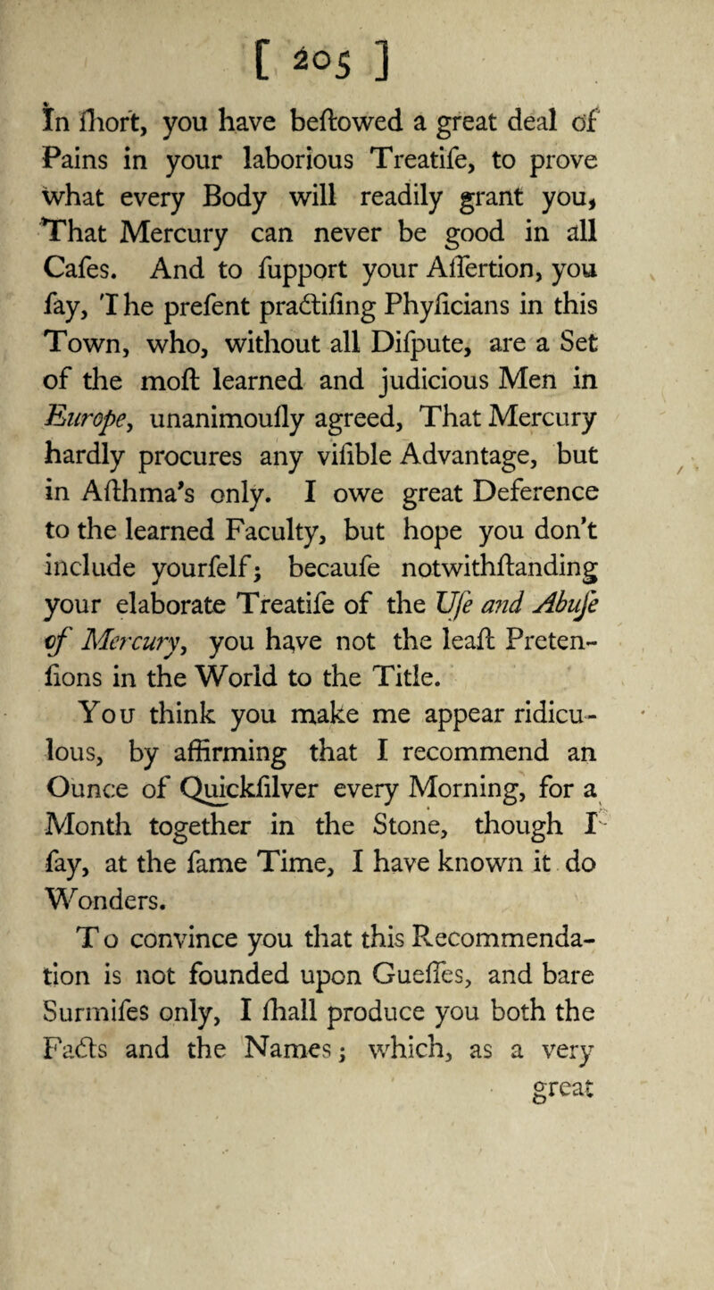 C 20S ] In fhort, you have beftowed a great deal of Pains in your laborious Treatife, to prove what every Body will readily grant you, That Mercury can never be good in all Cafes. And to fupport your Affertion, you fay, T he prefent pradffing Phylicians in this Town, who, without all Difpute, are a Set of the moft learned and judicious Men in Rurope^ unanimoufly agreed. That Mercury hardly procures any vifible Advantage, but in Afthma’s only. I owe great Deference to the learned Faculty, but hope you don’t include yourfelf; becaufe notwithftanding your elaborate Treatife of the Ufe a?id Abuje of Mercury, you have not the leaft Preten- lions in the World to the Title. You think you make me appear ridicu¬ lous, by affirming that I recommend an Ounce of Quickfilver every Morning, for a Month together in the Stone, though F fay, at the fame Time, I have known it do Wonders. T o convince you that this Recommenda¬ tion is not founded upon Guefles, and bare Surmifes only, I ffiall produce you both the Fadts and the Names; which, as a very great