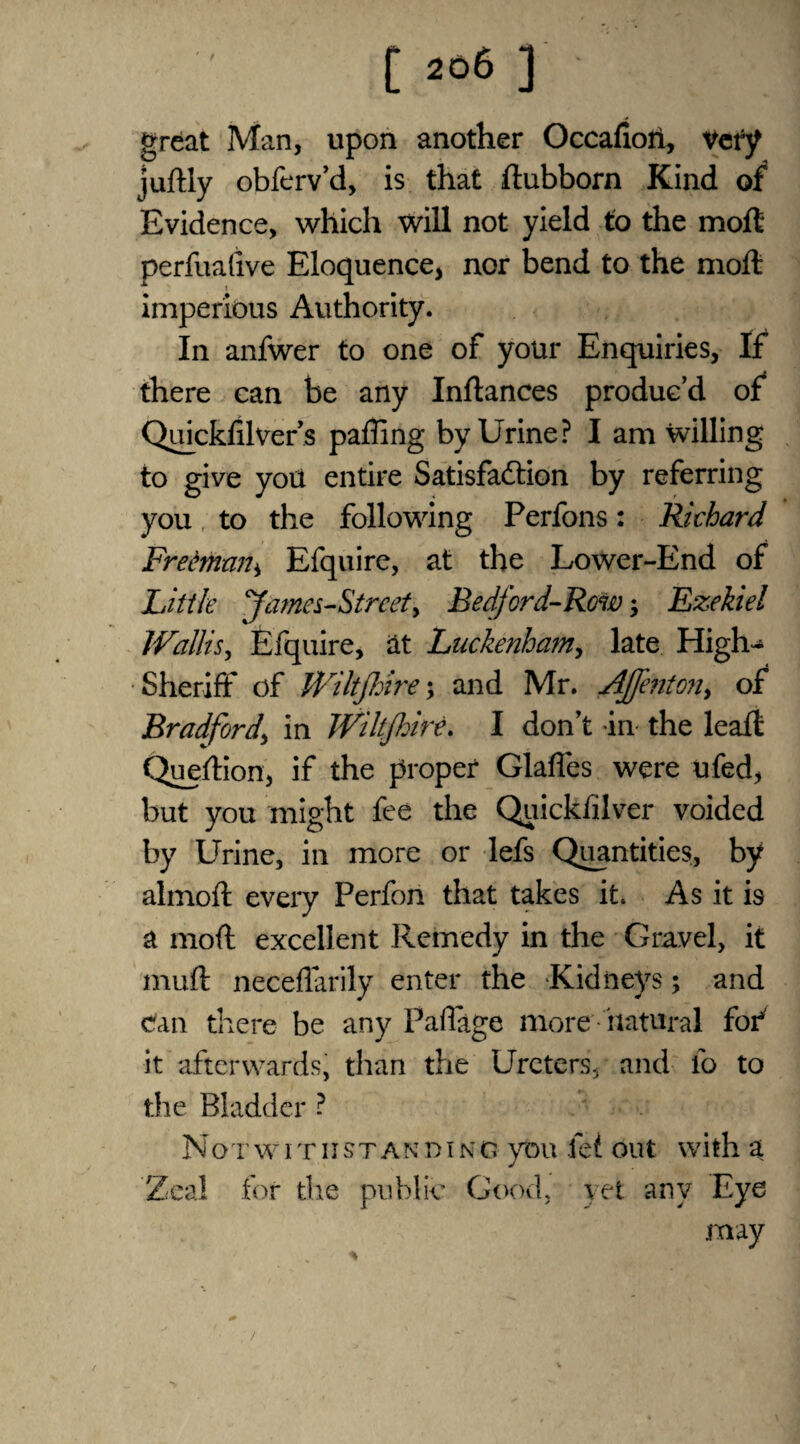 great Man, upon another Occafiori, Very juftly obferv’d, is that ftubborn Kind 0/ Evidence, which will not yield to the moil perfuafive Eloquence, nor bend to the molt imperious Authority. In anfwer to one of your Enquiries, If there can be any Inftances produc’d of Qdckfilver’s paffing by Urine? I am willing to give you entire Satisfaction by referring you to the following Perfons: Richard Freeman ± Efquire, at the Lower-End of Little James-Strcet, Bedford-Row; Ezekiel Wallis, Efquire, at Luckenham, late High-* Sheriff of Wiltjhire; and Mr. Aj]enton> of Bradford' in Wiltjhire. I don’t in the leaft Question, if the proper Glafles were ufed, but you might fee the Quickiilver voided by Urine, in more or lefs Quantities, by almofl every Perfon that takes it. As it is a moft excellent Remedy in the Gravel, it muft neceflarily enter the Kidneys; and can there be any Paffage more 'natural for*' it afterwards, than the Ureters, and lb to the Bladder ? Not withstanding you fei out with a J Zeal for the public Good, yet any Eye may