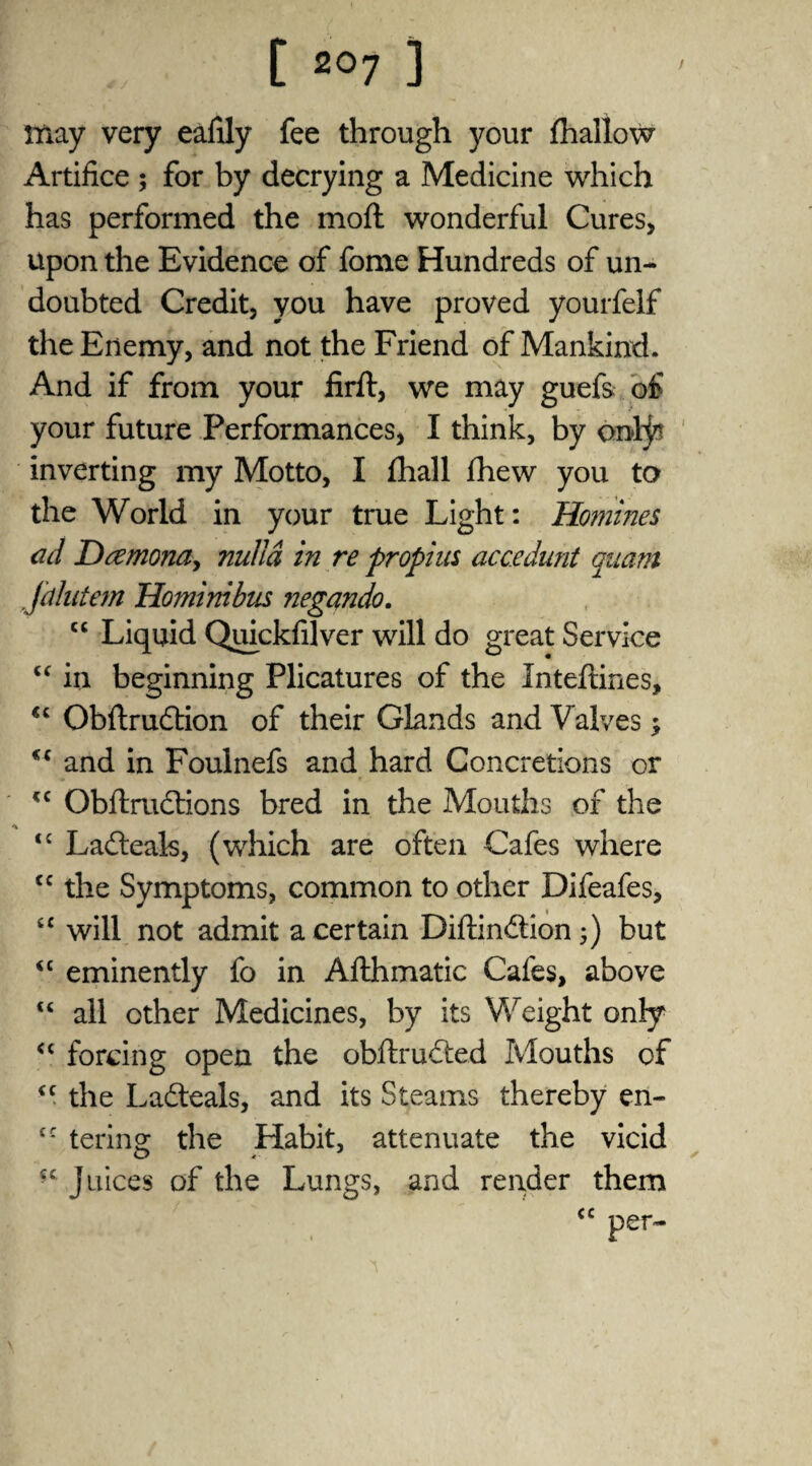 may very eafily fee through your (hallow Artifice ; for by decrying a Medicine which has performed the mod wonderful Cures, upon the Evidence of fome Hundreds of un¬ doubted Credit, you have proved yourfelf the Enemy, and not the Friend of Mankind. And if from your firft, we may guefs of your future Performances, I think, by onljs inverting my Motto, I (hall (hew you to the World in your true Light: Homines ad Dcemona, nulla in re propius accedunt quam Jalutem Homimbus negando. cc Liquid Quickfilver will do great Service “ in beginning Plicatures of the Inteftines, “ Obdrudlion of their Glands and Valves $ and in Foulnefs and hard Concretions or <c Obftrudtions bred in the Mouths of the “ Ladteak, (which are often Cafes where tc the Symptoms, common to other Difeafes, <£ will not admit a certain Diftindtion 5) but <£ eminently fo in Afthmatic Cafes, above ££ all other Medicines, by its Weight only <£ forcing open the obftrudted Mouths of ££ the Ladteals, and its Steams thereby en~ £C terino; the Habit, attenuate the vicid fc Juices of the Lungs, and render them
