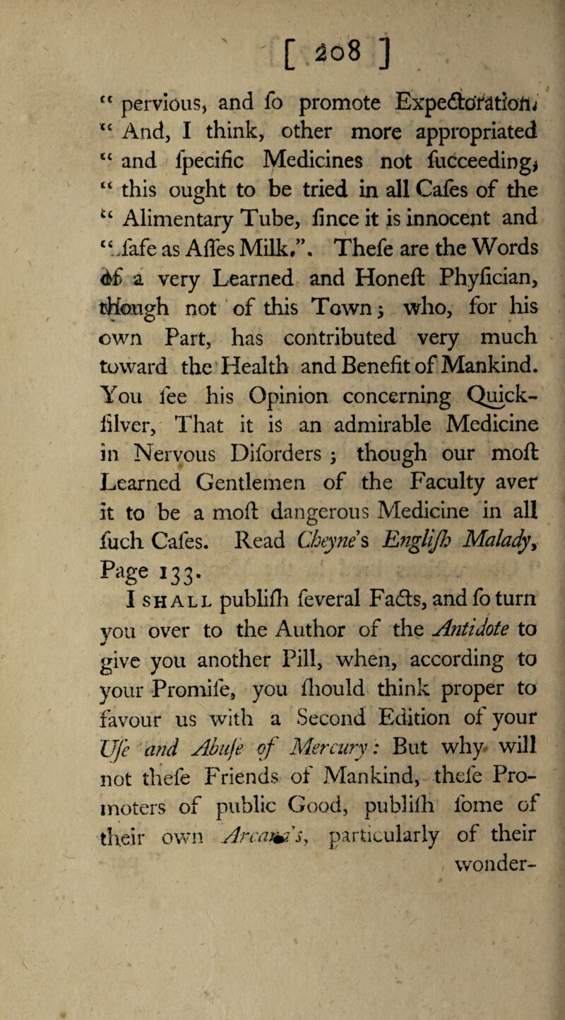 ft pervious, and fo promote Expectoration' tc And, I think, other more appropriated c< and fpecific Medicines not fucceeding* “ this ought to be tried in all Cafes of the £c Alimentary Tube, 15nee it is innocent and cc .fafe as Afles Milk/’. Thefe are the Words a very Learned and Honeft Phylician, though not of this Town $ who, for his own Part, has contributed very much toward the Health and Benefit of Mankind. You fee his Opinion concerning Quick- iilver. That it is an admirable Medicine in Nervous Diforders ; though our moll Learned Gentlemen of the Faculty aver it to be a mofl dangerous Medicine in all fuch Cafes. Read Cheyne s Rnglijh Malady, Pi,Se *33- I shall publifli feveral Fa£ts, and fo turn you over to the Author of the Antidote to give you another Pill, when, according to your Promile, you fliould think proper to favour us with a Second Edition of your Ufc and Abuje of Mercury : But why will not thefe Friends of Mankind, thefe Pro¬ moters of public Good, publifh fome of their own Armmsy particularly of their wonder-
