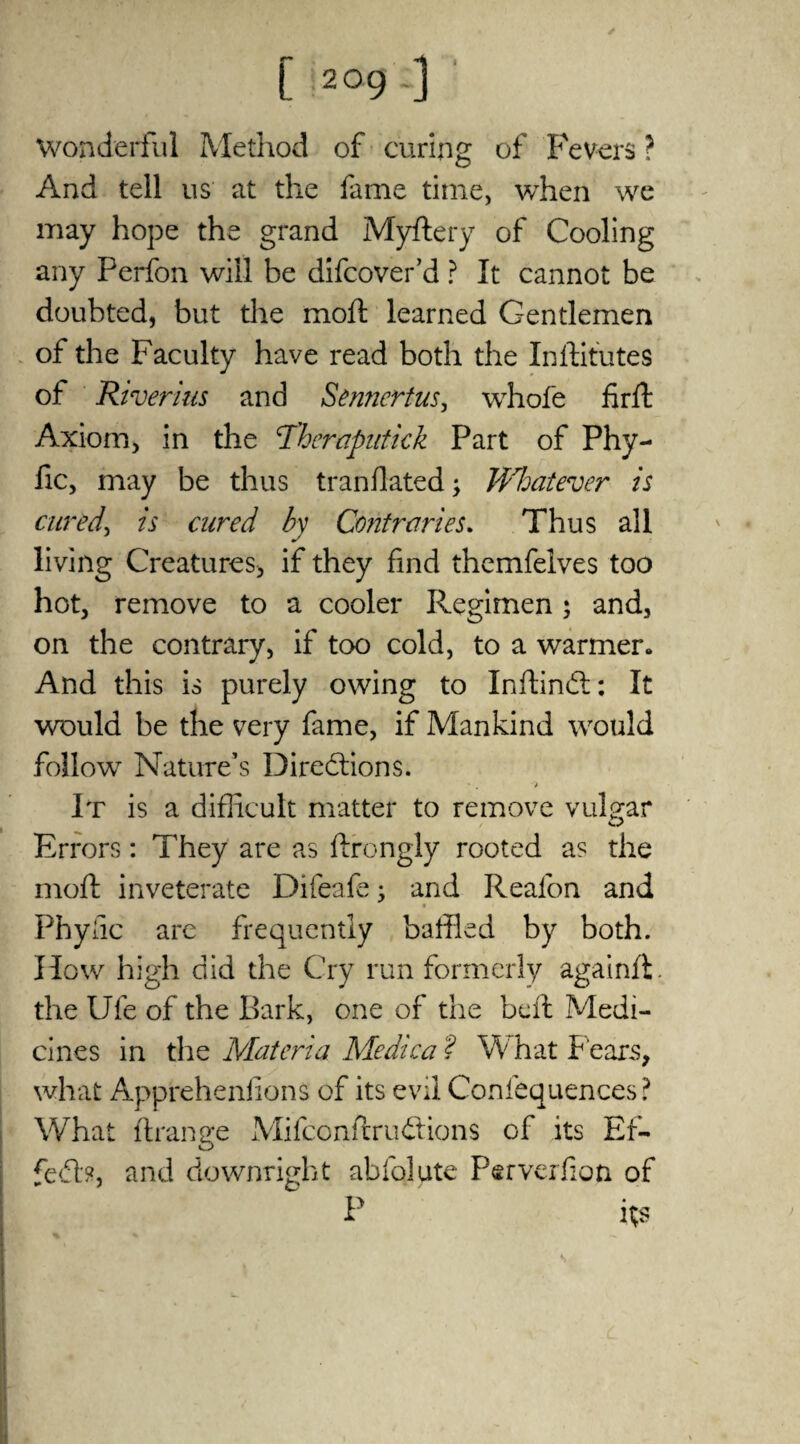 Wonderful Method of curing of Fevers ? And tell us at the fame time, when we may hope the grand Myftery of Cooling any Ferfon will be difcover’d ? It cannot be doubted, but the moil: learned Gentlemen of the Faculty have read both the Inftitutes of Riverius and Sennertus, whofe firfk Axiom, in the Tberaputiek Part of Phy- fic, may be thus tranflated; Whatever is cured, is cured by Contraries. Thus all living Creatures, if they find themfelves too hot, remove to a cooler Regimen; and, on the contrary, if too cold, to a warmer. And this is purely owing to Inftindi: It would be the very fame, if Mankind would follow Nature’s Directions. It is a difficult matter to remove vulgar Errors: They are as ftrongly rooted as the moft inveterate Difeafe; and Reafon and Phyiic arc frequently baffled by both. How high did the Cry run formerly againfi. the Ufe of the Bark, one of the beft Medi¬ cines in the Materia Medica ? W hat f ears, what AppfehenfionS of its evd Confequences? What (Range Mifconftruftions of its Er- feCb, and downright abfolute Perverfion of