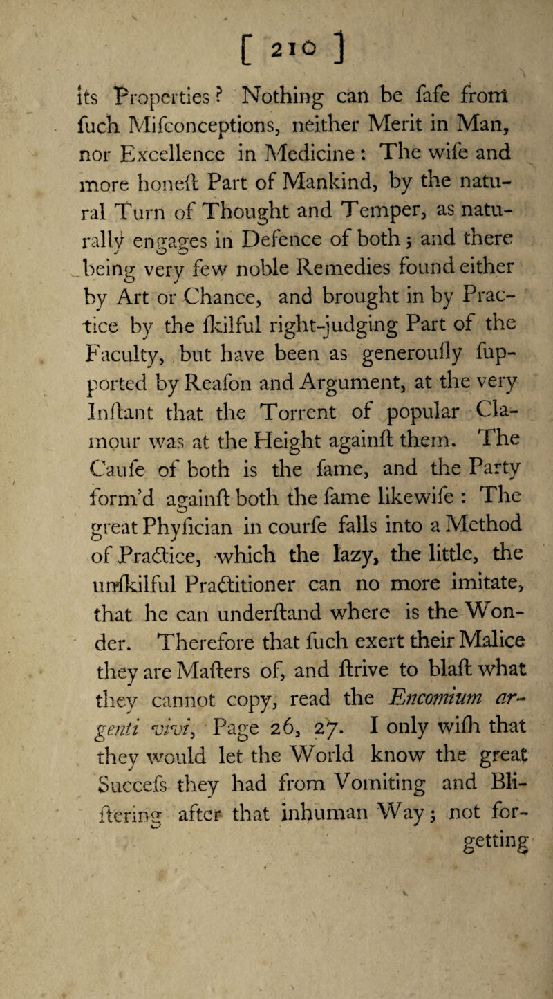 its Properties ? Nothing can be fafe front fuch Mifconceptions, neither Merit in Man, nor Excellence in Medicine : The wife and more honed Part of Mankind, by the natu¬ ral Turn of Thought and Temper, as natu¬ rally engages in Defence of both3 and there being very few noble Remedies found either by Art or Chance, and brought in by Prac¬ tice by the fkilful right-judging Part of the Faculty, but have been as generoully fup- ported by Reafon and Argument, at the very Inftant that the Torrent of popular Cla¬ mour was at the Height againft them. The Caufe of both is the fame, and the Party form’d againft both the fame likewife : The great Phyfician in courfe falls into a Method of Practice, which the lazy, the little, the urrfkilful Practitioner can no more imitate, that he can underftand where is the Won¬ der. Therefore that fuch exert their Malice they are Mafters of, and drive to blaft what they cannot copy, read the Encomium ar- genii vivt\ Page 26, 27. I only wifh that they would let the World know the great Succefs they had from Vomiting and Bli- ftering after that inhuman Way 3 not for¬ getting v