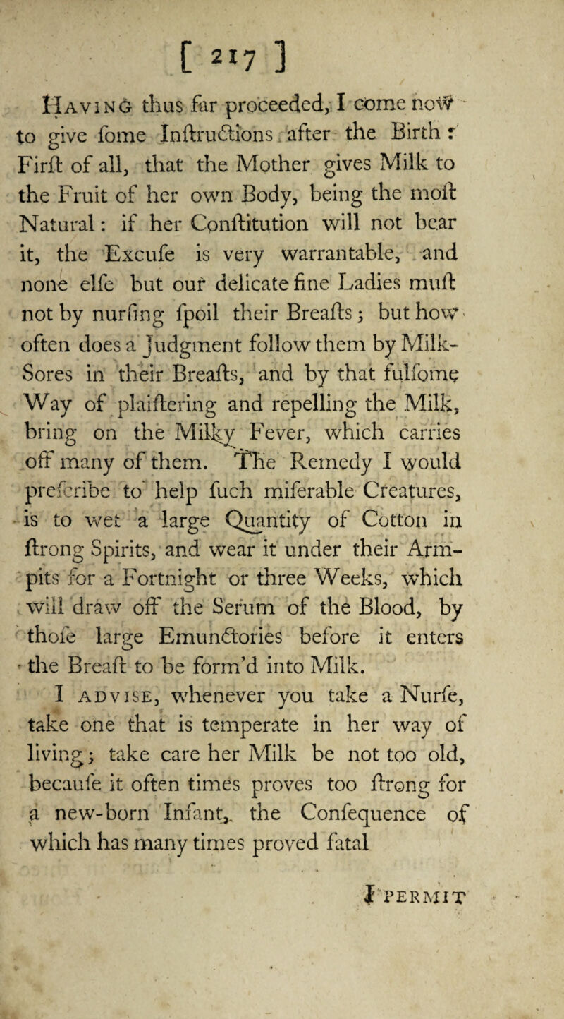 Having thus far proceeded, I comenoW to give fome Indrudtions after the Birth r Firft of all, that the Mother gives Milk to the Fruit of her own Body, being the molt Natural: if her Conditution will not be.ar it, the Excufe is very warrantable, and none elfe but our delicate fine Ladies mull: not by nurfing fpoil their Breads; but how often does a Judgment follow them by Milk- Sores in their Breads, and by that fulfome Way of plaidering and repelling the Milk, bring on the Milky Fever, which carries oft many of them. The Remedy I would prescribe to help fuch miferable Creatures, is to wet a large Quantity of Cotton in ftrong Spirits, and wear it under their Arm- pits for a Fortnight or three Weeks, which will draw off the Serum of the Blood, by thole large Emunftories before it enters • the Bread to be form’d into Milk. 1 advise, whenever you take a Nurfe, take one that is temperate in her way of living; take care her Milk be not too old, becaufe it often times proves too drong for a new-born Infant,, the Confequence of which has many times proved fatal f PERMIT