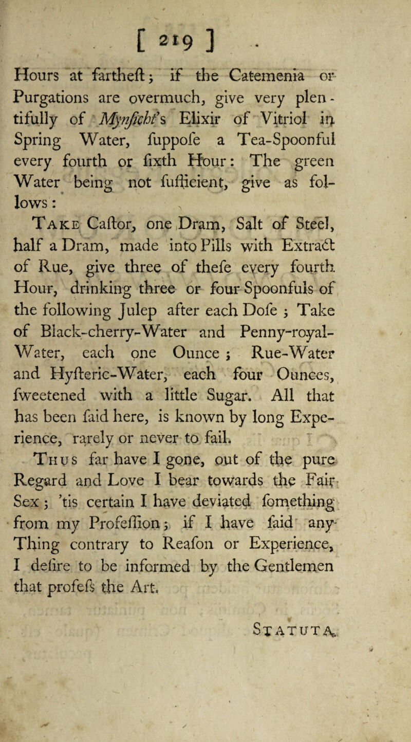 ' # . .  Hours at fartheft; if the Catemenia or Purgations are overmuch, give very plen¬ tifully of Mynjkhfs Elixir of Vitriol 14 Spring Water, fuppofe a Tea-Spoonful every fourth or fixth Hour: The green Water being not fufhcient, give as fol¬ lows : , Take Caftor, one Dram, Salt of Steel, half a Dram, made into Pills with Extract of Rue, give three of thefe every fourth Hour, drinking three or four Spoonfuls of the following Julep after each Dofe } Take of Black-cherry-Water and Penny-royal- Water, each one Ounce ; Rue-Water and Hyfteric-Water, each four Ounces, fweetened with a little Sugar. All that has been faid here, is known by long Expe¬ rience, rarely or never to fail. Thus far have I gone, out of the pure Regard and Love I bear towards the Fair Sex ; ’tis certain I have deviated fomething from my Profeffion; if I have faid any- Thing contrary to Reafon or Experience, I deiire to be informed by the Gentlemen that profefs the Art. Statute