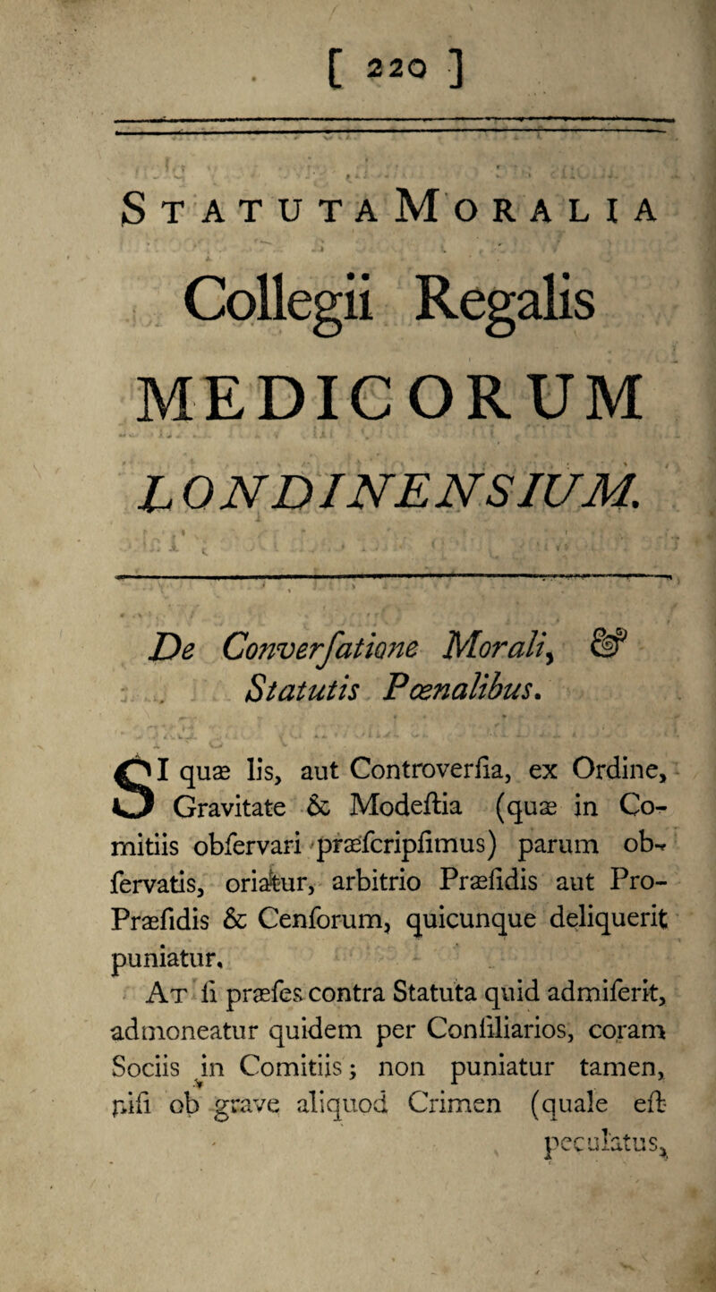 StatutaMoraha * , . - » t t -•'1 t Collegii Regalis MEDICORUM L 0 NDINE NSIUM. De Converfatione Morali, & Statutis Pcenalibus. SI qua* lis, aut Controverfia, ex Ordine, Gravitate & Modeftia (quae in Co- mitiis obfervari praefcripfimus) parum ob-* fervatis, oriafeur, arbitrio Praefidis aut Pro- Praefidis & Cenforum, quicunque deliquerit puniatur. At li praefes contra Statuta quid admiferit, admoneatur quidem per Coniiliarios, coram Sociis in Comitiis; non puniatur tamen, r>ifi ob grave aliquod Crimen (quale eft- pec ulatus^