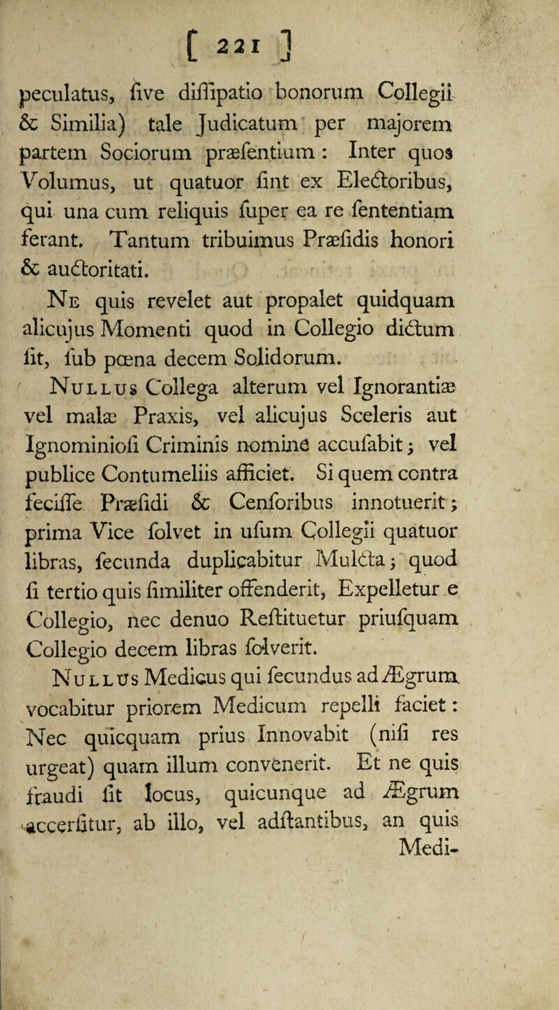 peculatus, five diffipatio bonorum Collegii & Similia) tale Judicatum per majorem partem Sociorum praefentium: Inter quos Volumus, ut quatuor fint ex Eledoribus, qui una cum reliquis fuper ea re fententiam ferant, Tantum tribuimus Prsefidis honori & audoritati. Ne quis revelet aut propalet quidquam alicujus Momenti quod in Collegio didum lit, lub pcena decern Solidorum. Null us Collega alterum vel Ignorantiae vel mala: Praxis, vel alicujus Sceleris aut Ignominiofi Criminis nomine accufabit ; vel publice Contumeliis afficiet. Si quern contra fecifle Praefidi & Cenforibus innotuerit; prima Vice folvet in ufum Collegii quatuor libras, fecunda duplicabitur Mulda; quod fi tertio quis fimiliter ofFenderit, Expelletur e Collegio, nec denuo Reftituetur priufquam Collegio decern libras folverit. Nullus Medicus qui fecundus addLgrum vocabitur priorem Medicum repelli faciet: Nec qulcquam prius Innovabit (nifi res urgeat) quam ilium convenerit. Et ne quis fraudi fit locus, quicunque ad iEgrum accerfitur, ab illo, vel adftantibus, an quis Medi- i
