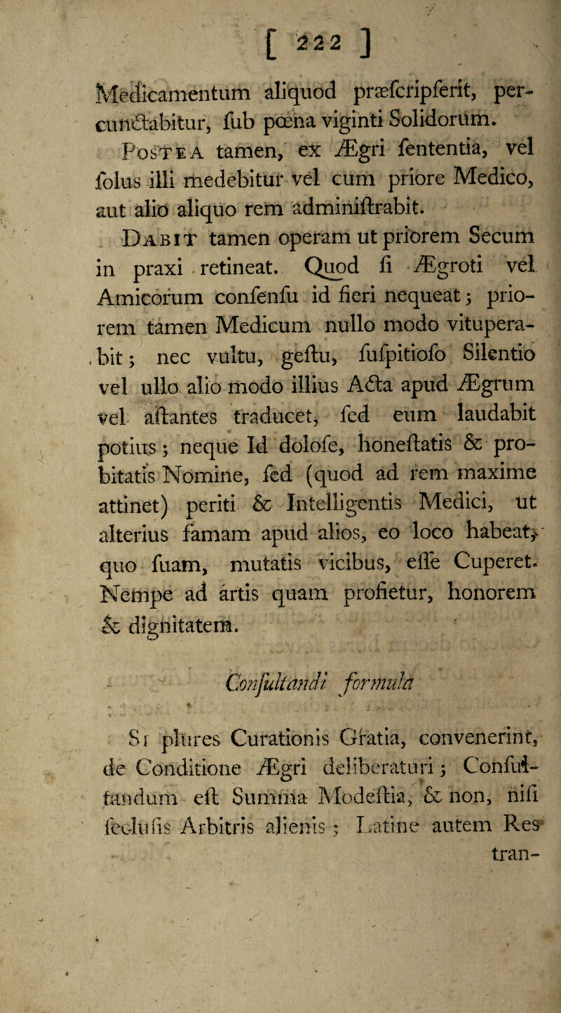 Mecficamentum aliquod praefcripferit, per- cunftabitur, fub poena viginti Solidorum. Post e a tamen, ex ^Egri fententia, vel folus illi medebitur vel cum priore Medico, aut alio aliquo rem adminiftrabit. Dabit tamen operam ut priorem Secum in praxi . retineat. Quod fi iEgroti vel Amicorum confenfu id fieri nequeat prio¬ rem tamen Medicum nullo modo vitupera- . bit; nec vultu, geftu, fufpitiofo Silentio vel ullo alio modo illius Ada apud iEgrum vel aftantes traducet, fed eum laudabit potius; neque Id dolofe, honeftatis & pro- bitatis Nomine, fed (quod ad rem maxime attinet) periti & Intelligentis Medici, ut alterius famam apud alios, eo loco habeat^ quo fuam, mutatis vicibus, eife Cuperet. Nempe ad artis quam profietur, honorem $c dignitatem. Confutiandi formula • * ^ * jj , Si pin res Curationis Gratia, convenerint, de Conditione ^Egri deliberatnri; Confui- tandum eft Suriima Modeftia, & non, nifi feoltifis Arbitris ajienis; Latine autem Res tran-