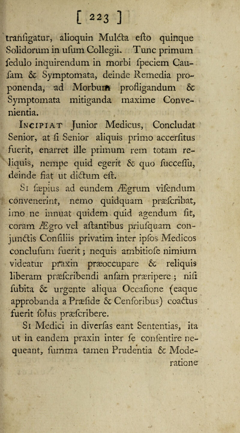 tranfigatur, alioquin Muldta efto quittque Solidorum in ufum Collegii, Tunc primum fedulo inquirendum in morbi fpeciem Cau- farri & Symptomata, deinde Remedia pro- ponenda, ad Morburfc profligandum 6c Symptomata mitiganda maxime Conve- nientia. Incipiat Junior Medicus, Concludat Senior, at fi Senior aliquis primo accerfitus fuerit, enarret ille primum rem totam re- liquis, nempe quid egerit 6c quo fucceftu, deinde fiat ut diftum eft. * Si faspius ad eundem iEgrum vifendum convenerint, nemo quidquam prafcribat, imo ne innuat quidem.quid agendum fit, coram JEgvo vel aftantibus priufquam con- junftis Confiliis privatim inter ipfos^ Medicos conclufum fuerit; nequis ambitiofe nimium videatur praxin prseoccupare 6c reliquis liberam praTcribendi anfam prseripere ; nifi fubita 6c urgente aliqua Occafione (eaque approbanda a Prsefide 6c Cenforibus) coaftus fuerit folus pradcribere. Si Medici in diverfas eant Sententias, ita ut in eandem praxin inter fe confentire ne- queant, fumma tamen Prudentia 6c Mode- ratione