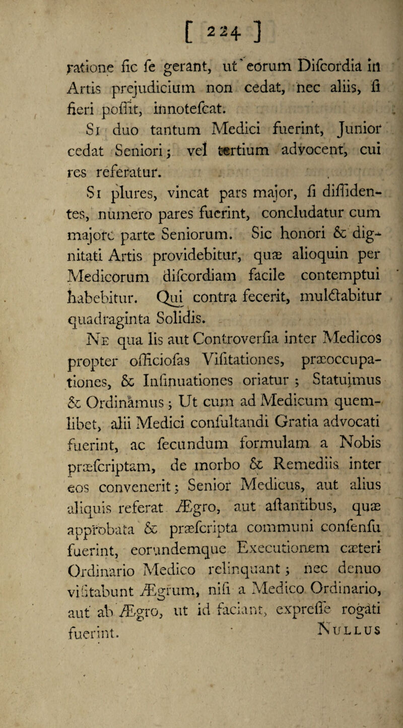 [ » + ] fatione fic fe gerant, ut' eorum Difcordia in Artis prejudicium non cedat, hec aliis, fi fieri pofiit, innotefcat. Si duo tantum Medici fuerint, Junior cedat Seniori; vel tertium advocent, cui res referatur. Si plures, vincat pars major, fi difiiden- tes, numero pares fuerint, concludatur cum majorc parte Seniorum. Sic honori & dig-* nitati Artis providebitur, quae alioquin per Medicorum difeordiam facile contemptui habebitur. Qui contra fecerit, muldabitur quadraginta Solidis. Ne qua lis aut Controverfia inter Medicos propter ofiiciofas Vifitation.es, praeoccupa- tiones, & Infinuationes oriatur ; Statuimus & Ordinamus; Ut cum ad Medicum quem- libet, alii Medici confultandi Gratia advocati fuerint, ac fecundum formulam a Nobis praeferiptam, de morbo & Remediis. inter eos convenerit; Senior Medicus, aut alius aliquis referat JEgro, aut aftantibus, quae approbata & prasferipta communi confenfu fuerint, eorundemque Executionem caeteri Ordinario Medico relinquant 3 nec denuo viGtabunt Atgrum, nifi a Medico Ordinario, aut ab' JEgro, ut id faciant, exprdffe rogati fuerint. * Null us