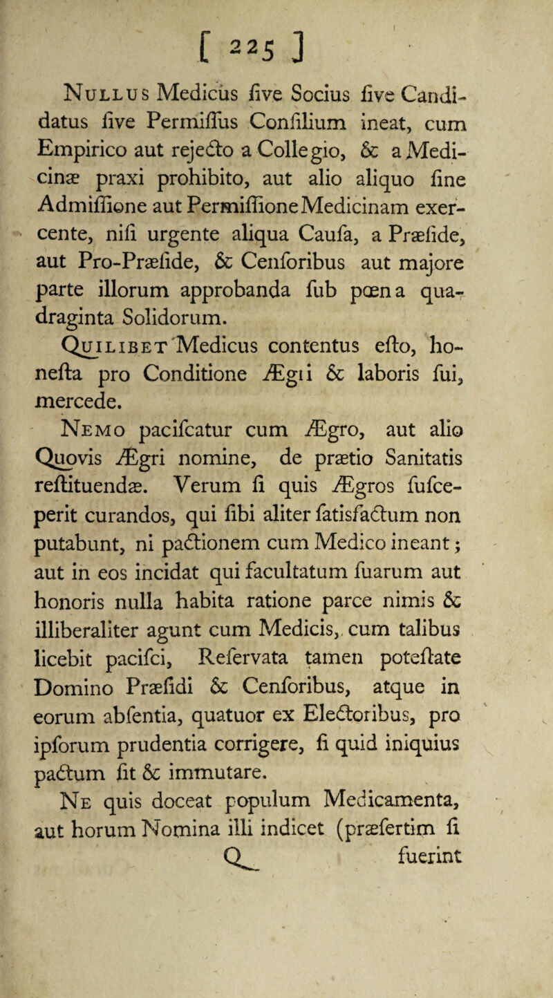 Nullus Medicus five Socius five Candi- datus five Permifliis Confilium ineat, cum Empirico aut rejedto a Collegio, & aMedi- cinae praxi prohibito, aut alio aliquo fine Admiflione aut PermifiioneMedicinam exer- cente, nifi urgente aliqua Caufa, a Praefide, aut Pro-Praefide, & Cenforibus aut majore parte illorum approbanda fub poena qua- draginta Solidorum. Quilibet Medicus contentus efto, ho- nefta pro Conditione Aigii & laboris fui, mercede. Nemo pacifcatur cum ALgro, aut alio Quovis iEgri nomine, de praetio Sanitatis reftituendae. Verum li quis Aggros fufce- perit curandos, qui fibi aliter fatisfadtum non putabunt, ni padtionem cum Medico ineant; aut in eos incidat qui facultatum fuarum aut honoris nulla habita ratione parce nimis & illiberaliter agunt cum Medicis,, cum talibus licebit pacifci, Refervata tamen potefiate Domino Praefidi & Cenforibus, atque in eorum abfentia, quatuor ex Eledtoribus, pro ipforum prudentia corrigere, fi quid iniquius padtum fit &c immutare. Ne quis doceat populum Medicamenta, aut horum Nomina illi indicet (prefertim fi Q fuerint