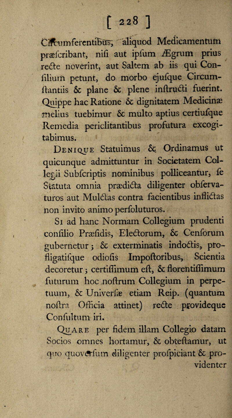 CftiimfercntiBilb, 'aliquod Medicamentum pradcribant, nifi aut ipfum iEgrum prius rede noverint, aut Saltern ab iis qui Con- liliurn petunt, do morbo ejufque Circum- ftantiis & plane & plene inftrudi fuerint. Quippe hac Ratione 6c dignitatem Medicinae melius tuebimur 6c multo aptius certiufque Remedia periclitantibus profutura excogi- tabimus. Denique Statuimus 6c Ordinamus ut quicunque admittuntur in Societatem Col- legii Subfcriptis nominibus polliceantur, fe Statuta omnia praedida diligenter obferva- turos aut Muldas contra facientibus inflidas non invito animo perfoluturos. Si ad hanc Normam Collegium prudenti confilio Prasfidis, Eledorum, 6c Cenforum gubernetur; 6c exterminatis indodis, pro- fligatifque odiofis Impoftoribus, Scientia decoretur j certiflimum eft, 6c florentiffimum futurum hoc noftrum Collegium in perpe- tuum, 6c Univerfe etiam Reip. (quantum noftra Officia attinet) rede pfovidequc Confultum iri. Qua re per fidem illam Collegio datam Socios omnes hortamur, 6c obteftamur, ut quo quovtfrfum diligenter profpiciant 6c pro- videnter