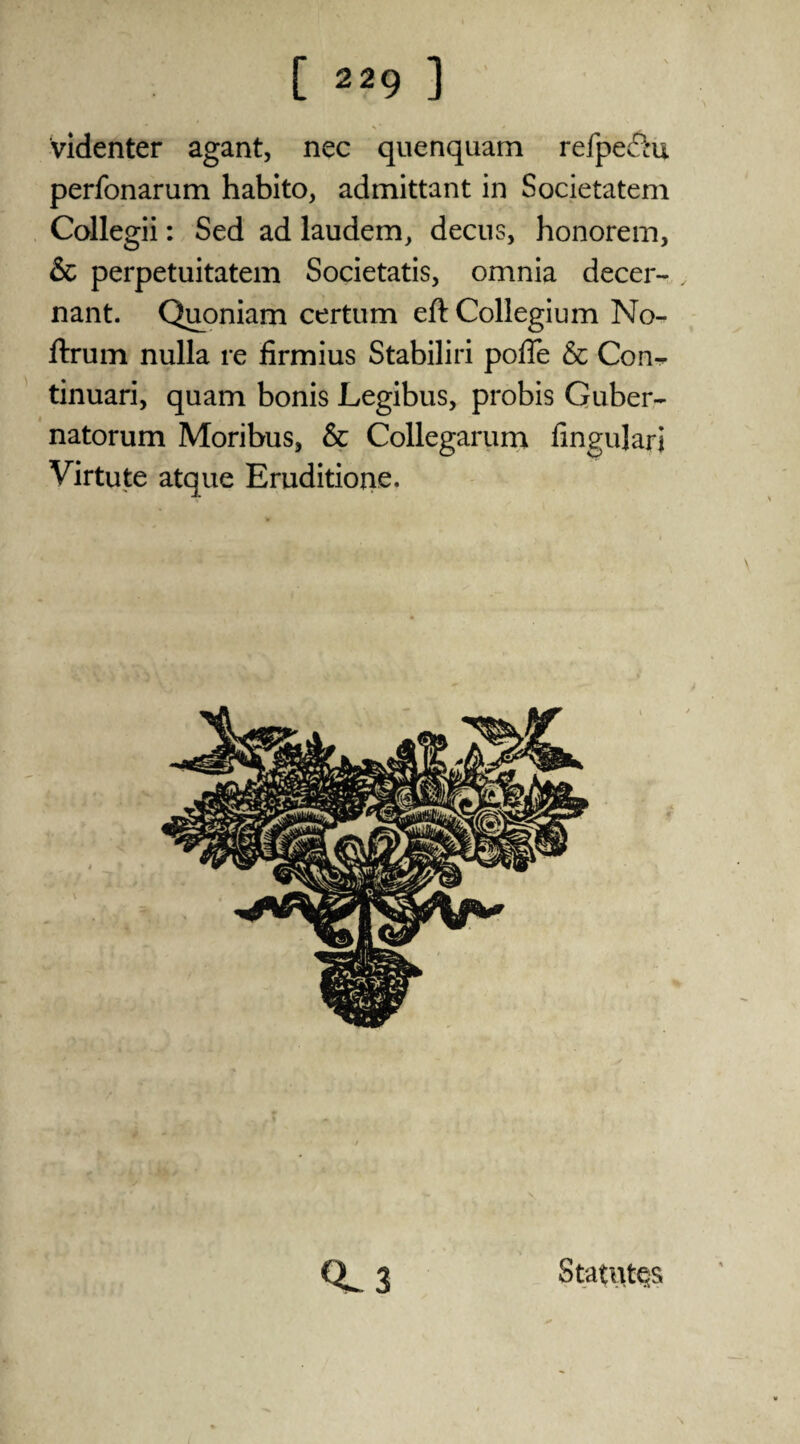 videnter agant, nec quenquam refpechi perfonarum habito, admittant in Societatem Collegii: Sed ad laudem, decus, honorem, & perpetuitatem Societatis, omnia decer- nant. Quoniam certum eft Collegium No- ftrum nulla re firmius Stabiliri pofte & Con^ tinuari, quam bonis Legibus, probis Guber- natorum Moribus, & Collegarum fingulari Virtute atque Eruditione. 0.3 Statutes