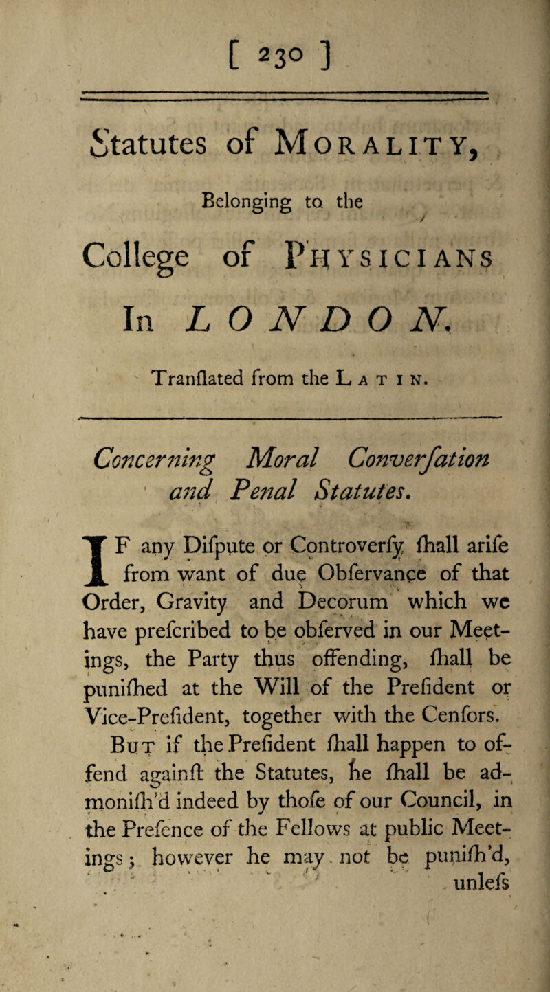 [ 2 3° ] Statutes of Morality, Belonging to. the y College of PH ys I c I ans In LONDON. Tranfiated from the Latin. Concerning Moral Converfation ' and Penal Statutes. IF any Difpute or Controverfy fhall arife from want of due Obfervance of that Order, Gravity and Decorum which wc have prefcribed to be obferved in our Meet¬ ings, the Party thus offending, fhall be punifhed at the Will of the Prefident or Vice-Prefident, together with the Cenfors. But if the Prefident fhall happen to of¬ fend again ft the Statutes, he fhall be ad- monifh’d indeed by thofe of our Council, in the Prefence of the Fellows at public Meet¬ ings ; however he may. not be punifh’d, '  '' unlefs