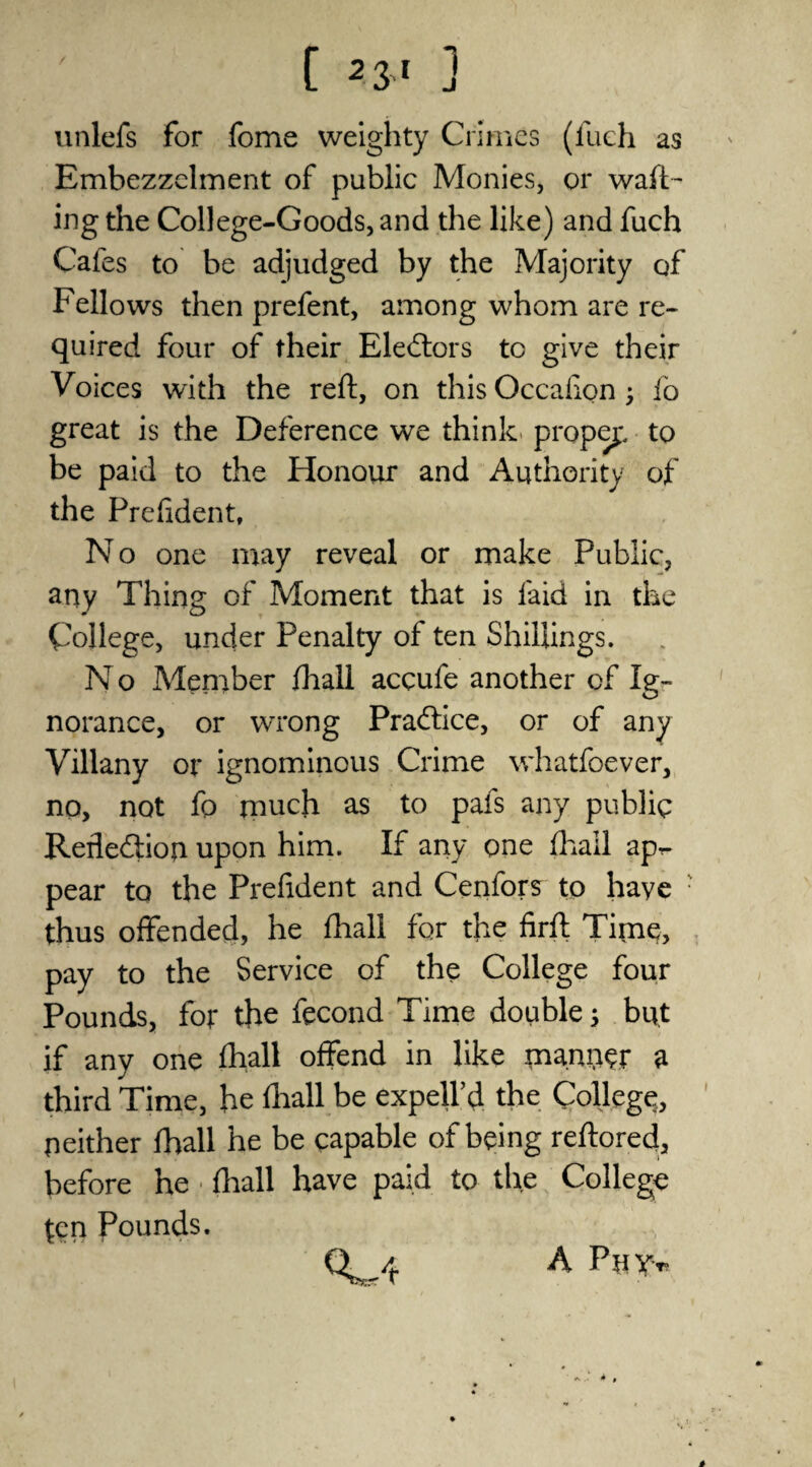 unlefs for fome weighty Crimes (fueh as Embezzelment of public Monies, or waft¬ ing the College-Goods, and the like) and fuch Cafes to be adjudged by the Majority of Fellows then prefent, among whom are re¬ quired four of their Electors to give their Voices with the reft, on this Occafipn; io great is the Deference we think proper to be paid to the Honour and Authority of the Prefident, No one may reveal or make Public, any Thing of Moment that is laid in the College, under Penalty of ten Shillings. N o Member fhall accufe another of Ig¬ norance, or wrong Practice, or of any Villany or ignominous Crime whatfoever, no, not fo much as to pafs any public Refiebiioji upon him. If any one fhall apr- pear to the Prefident and Cenfors to haye thus offended, he fhall for the firft Time, pay to the Service of the College four Pounds, for the fecond Time double s but if any one fhall offend in like manner a third Time, he fhall be expell’d the College, neither fhall he be capable of being reftored, before he • fhall have paid to the College ten Pounds. 4 A Pay*