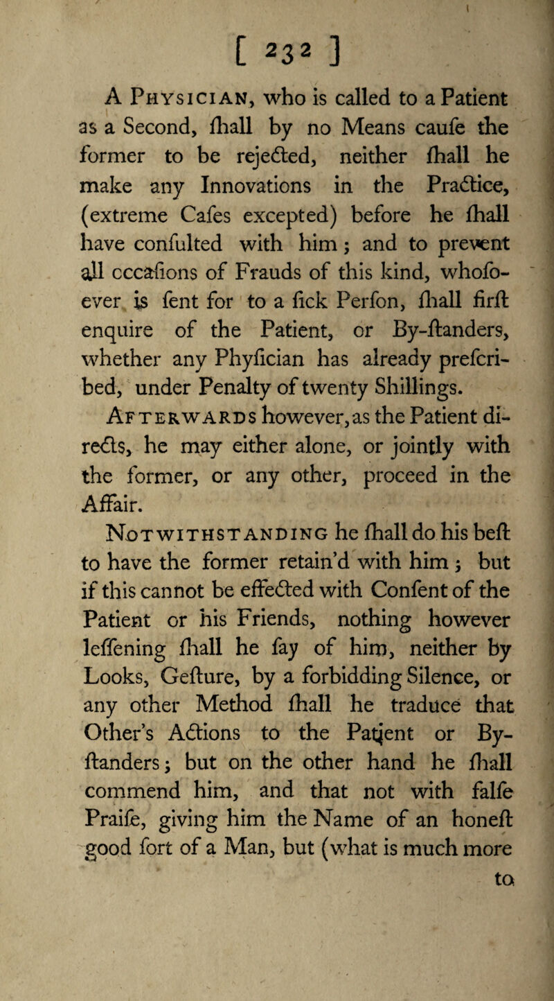 C 232 ] A Physician, who is called to a Patient as a Second, fhall by no Means caufe the former to be rejected, neither fhall he make any Innovations in the Practice, (extreme Cafes excepted) before he fhall have confulted with him; and to prevent all occasions of Frauds of this kind, whom¬ ever is fent for to a fick Perfon, fhall firft enquire of the Patient, or By-ftanders, whether any Phyfician has already prefcri- bed, under Penalty of twenty Shillings. Afterwards however,as the Patient di¬ rects, he may either alone, or jointly with the former, or any other, proceed in the Affair. Notwithstanding he fhall do his beft to have the former retain’d with him 5 but if this cannot be effected with Confent of the Patient or his Friends, nothing however leffening fhall he fay of him, neither by Looks, Gefture, by a forbidding Silence, or any other Method fhall he traduce that Other’s Adions to the Parent or By- ftanders; but on the other hand he fhall commend him, and that not with falfe Praife, giving him the Name of an honeft good fort of a Man, but (what is much more to