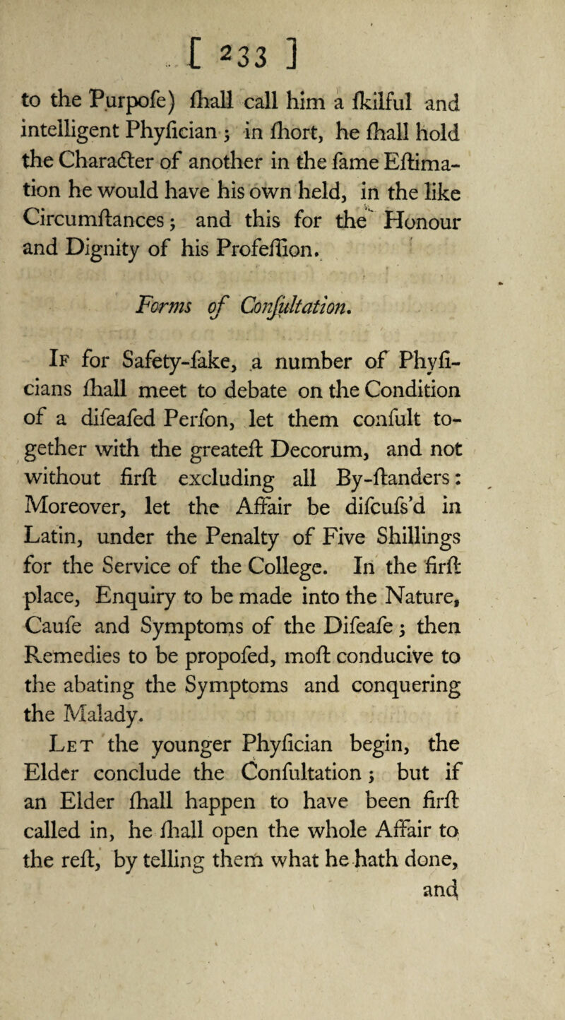 to the Purpofe) (hall call him a (kilful and intelligent Phyfician 5 in fhort, he fhall hold the Character of another in the fame Eftima- tion he would have his own held, in the like Circumftances; and this for the Honour and Dignity of his Profeilion. Forms of Conjultation. If for Safety-fake, a number of Phyfi- cians fhall meet to debate on the Condition of a difeafed Perfon, let them confult to¬ gether with the greateft Decorum, and not without firft excluding all By-ftanders: Moreover, let the Affair be difcufs’d in Latin, under the Penalty of Five Shillings for the Service of the College. In the firft place. Enquiry to be made into the Nature, Caufe and Symptoms of the Difeafej then Remedies to be propofed, moft conducive to the abating the Symptoms and conquering the Malady. Let the younger Phyfician begin, the Elder conclude the Confultation; but if an Elder fhall happen to have been firft called in, he fhall open the whole Affair to the reft, by telling them what he hath done, and