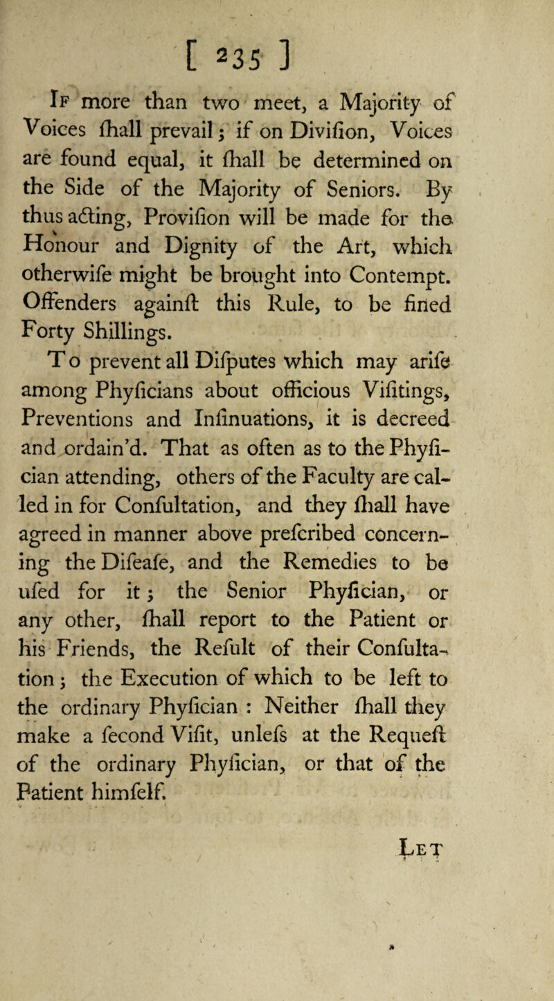If more than two meet, a Majority of Voices fhall prevail; if on Divifion, Voices are found equal, it fhall be determined on the Side of the Majority of Seniors. By thus adting, Provifion will be made for the Honour and Dignity of the Art, which otherwife might be brought into Contempt. Offenders againft this Rule, to be fined Forty Shillings. T o prevent all Difputes which may arife among Phyficians about officious Vifitings, Preventions and Infinuations, it is decreed and ordain’d. That as often as to thePhyfi- cian attending, others of the Faculty are cal¬ led in for Confultation, and they fhall have agreed in manner above prefcribed concern¬ ing the Difeafe, and the Remedies to be ufed for it; the Senior Phyfician, or any other, fhall report to the Patient or his Friends, the Refult of their Confulta-. tion; the Execution of which to be left to the ordinary Phyfician : Neither fhall they make a fecond Vifit, unlefs at the Requeft of the ordinary Phyfician, or that of the Patient himfelf. V . . ; . . . 1 Let f ; '