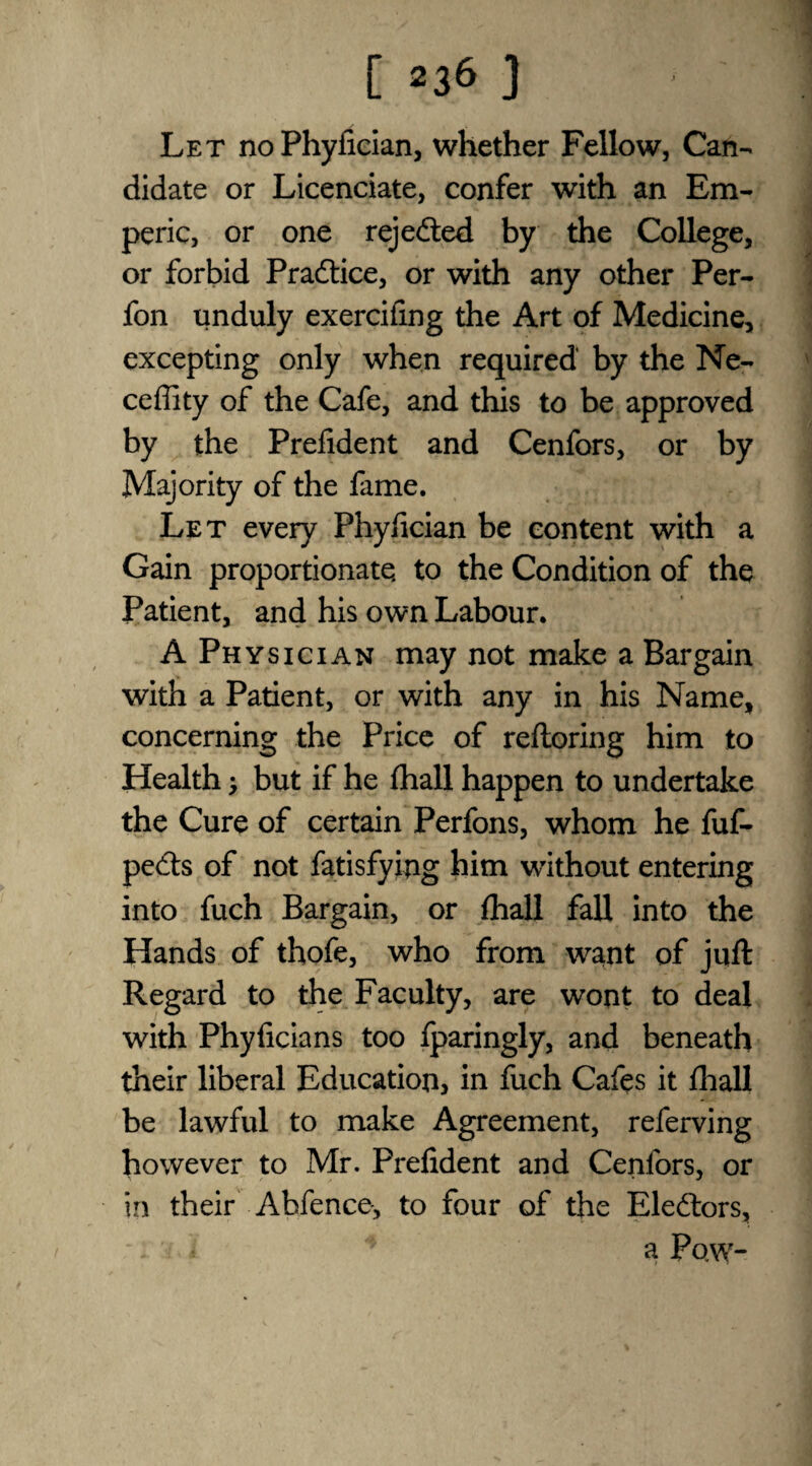 Let noPhyfician, whether Fellow, Can¬ didate or Licenciate, confer with an Em- peric, or one rejected by the College, or forbid Practice, or with any other Per- fon unduly exercifmg the Art of Medicine, excepting only when required by the Ne- ceffity of the Cafe, and this to be approved by the Prefident and Cenfors, or by Majority of the fame. Let every Phyfician be content with a Gain proportionate, to the Condition of the Patient, and his own Labour. A Physician may not make a Bargain with a Patient, or with any in his Name, concerning the Price of reftoring him to Health 3 but if he fhall happen to undertake the Cure of certain Perfons, whom he fuf- pecfts of not fatisfying him without entering into fuch Bargain, or fhall fall into the Hands of thofe, who from want of juft Regard to the Faculty, are wont to deal with Phyficians too fparingly, and beneath their liberal Education, in fuch Cafes it fhall be lawful to make Agreement, referving however to Mr. Prefident and Cenfors, or in their Abfence, to four of the Electors, * a Pow-