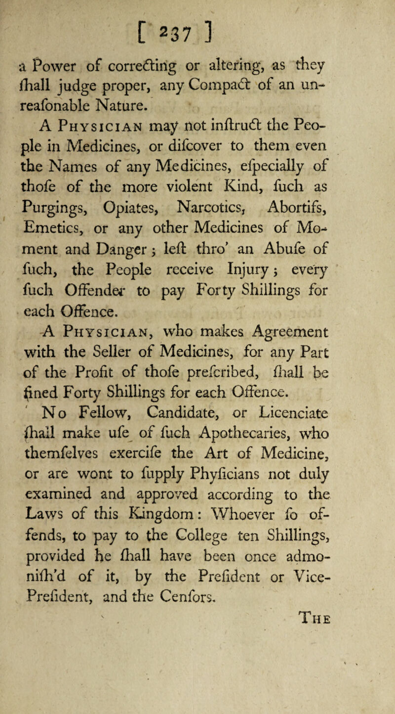a Power of correcting or altering, as they lhall judge proper, any Compact of an un- reafonable Nature. A Physician may not inftrud: the Peo¬ ple in Medicines, or difcover to them even the Names of any Medicines, efpecially of thofe of the more violent Kind, fuch as Purgings, Opiates, Narcotics, Abortifs, Emetics, or any other Medicines of Mo-* ment and Danger 3 left thro’ an Abufe of fuch, the People receive Injury ; every fuch Offender to pay Forty Shillings for each Offence. A Physician, who makes Agreement with the Seller of Medicines, for any Part of the Profit of thofe prefcribed, fhall be fined Forty Shillings for each Offence. No Fellow, Candidate, or Licenciate fhall make ufe of fuch Apothecaries, who themfelves exercife the Art of Medicine, or are wont to fupply Phyficians not duly examined and approved according to the Laws of this Kingdom: Whoever fo of¬ fends, to pay to the College ten Shillings, provided he fhall have been once admo- nifh'd of it, by the Prefident or Vice- Prdident, and the Cenfors. The