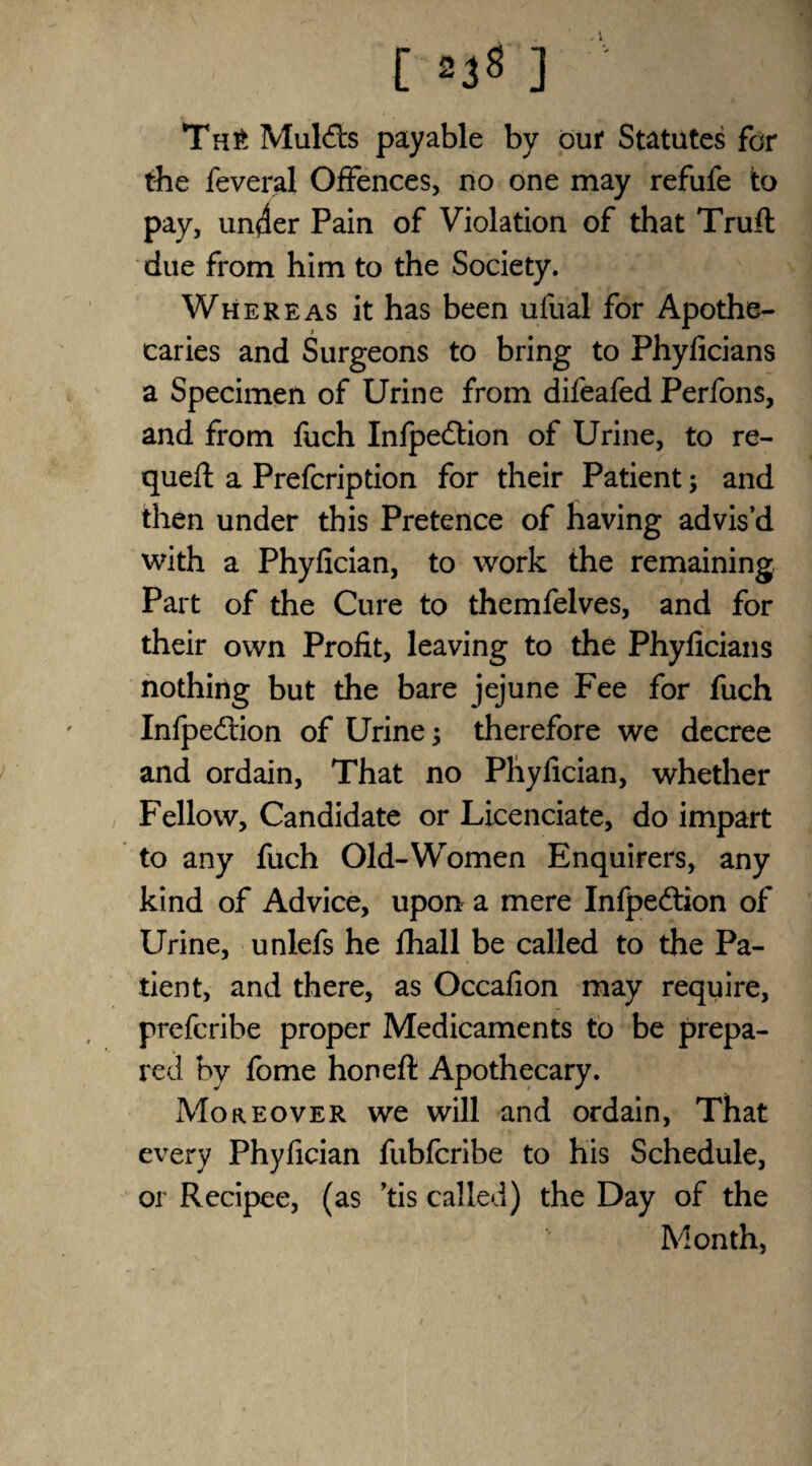 [ =38 ] Th£ Muldts payable by our Statutes for the feveral Offences, no one may refufe to pay, un4er Pain of Violation of that Trufl due from him to the Society. Whereas it has been ufual for Apothe¬ caries and Surgeons to bring to Phyficians a Specimen of Urine from difeafed Perfons, and from fuch Infpedtion of Urine, to re- quefl a Prefcription for their Patient; and then under this Pretence of having advis’d with a Phyfician, to work the remaining Part of the Cure to themfelves, and for their own Profit, leaving to the Phyficians nothing but the bare jejune Fee for fuch Infpedtion of Urine; therefore we decree and ordain, That no Phyfician, whether Fellow, Candidate or Licenciate, do impart to any fuch Old-Women Enquirers, any kind of Advice, upon a mere Infpeftion of Urine, unlefs he fhall be called to the Pa¬ tient, and there, as Occafion may require, prefcribe proper Medicaments to be prepa¬ red by fome honeft Apothecary. Moreover we will and ordain, That every Phyfician fubfcribe to his Schedule, or Recipee, (as ’tis called) the Day of the Month,