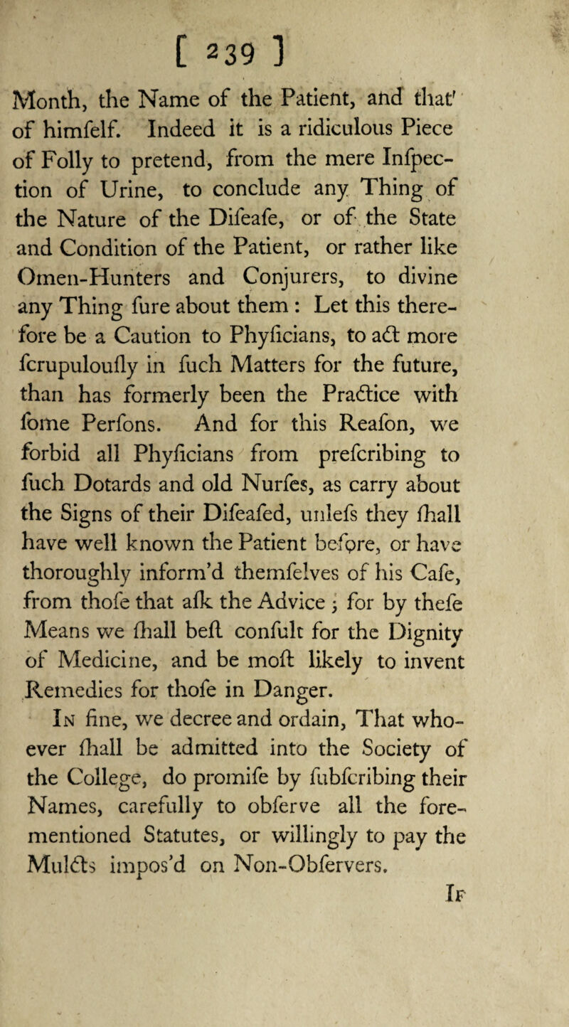 Month, the Name of the Patient, and that' of himfelf. Indeed it is a ridiculous Piece of Folly to pretend, from the mere Infpec- tion of Urine, to conclude any Thing of the Nature of the Difeafe, or of the State and Condition of the Patient, or rather like Omen-Hunters and Conjurers, to divine any Thing fure about them : Let this there¬ fore be a Caution to Fhyficians, to ad; more fcrupuloufly in fuch Matters for the future, than has formerly been the Pradice with fome Perfons. And for this Reafon, we forbid all Phyficians from prefcribing to fuch Dotards and old Nurfes, as carry about the Signs of their Difeafed, unlefs they fhali have well known the Patient befpre, or have thoroughly inform’d themfelves of his Cafe, from thofe that afk the Advice 3 for by thefe Means we (hall befl confult for the Dignity of Medicine, and be moft likely to invent Remedies for thofe in Danger. In fine, we decree and ordain, That who¬ ever fhali be admitted into the Society of the College, do promife by fubfcribing their Names, carefully to obferve all the fore- mentioned Statutes, or willingly to pay the Mulds impos’d on Non-Obfervers.