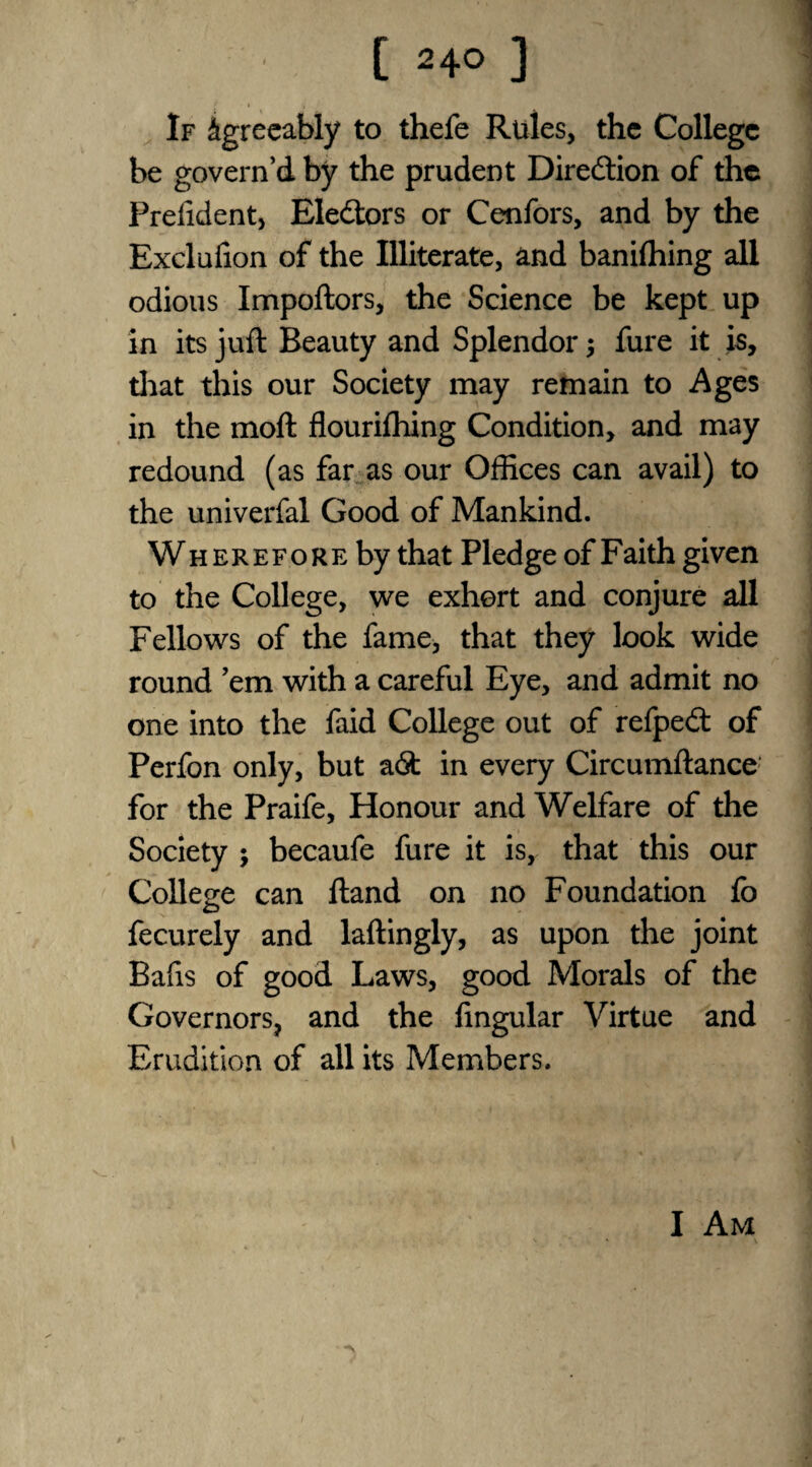 If Agreeably to thefe Rules, the College be govern’d by the prudent Direction of the Prelident, Electors or Cenfors, and by the Excluiion of the Illiterate, and baniffiing all odious Impoftors, the Science be kept up in its juft Beauty and Splendor; fure it is, that this our Society may remain to Ages in the moft flourifhing Condition, and may redound (as far as our Offices can avail) to the univerfal Good of Mankind. Wherefore by that Pledge of Faith given to the College, we exhort and conjure all Fellows of the fame, that they look wide round ’em with a careful Eye, and admit no one into the faid College out of refpedt of Perfon only, but a6t in every Circumftance for the Praife, Honour and Welfare of the Society ; becaufe fure it is, that this our College can ftand on no Foundation fo fecurely and laftingly, as upon the joint Bafis of good Laws, good Morals of the Governors, and the lingular Virtue and Erudition of all its Members. I Am