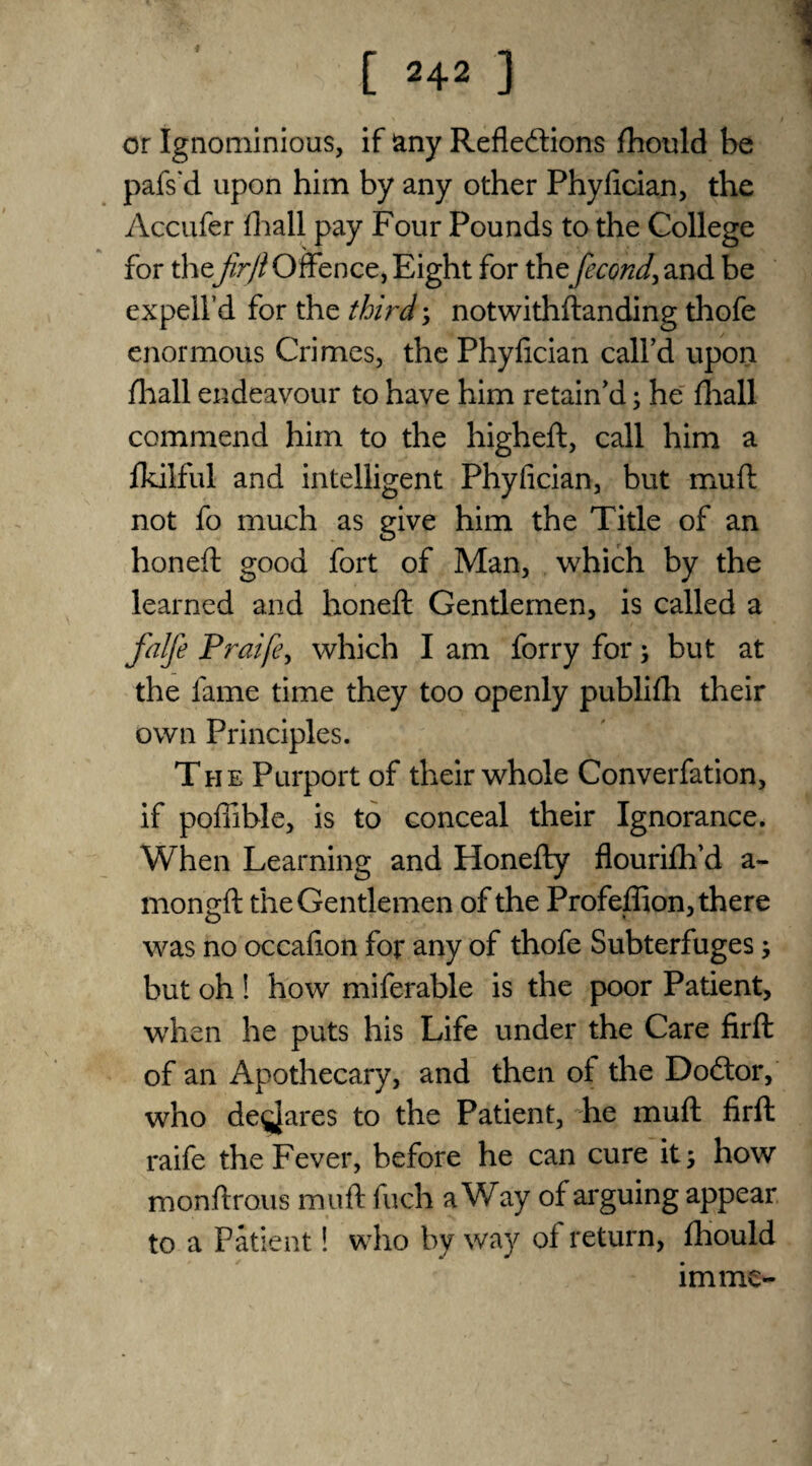 or Ignominious, if any Reflections fhould be pafs'd upon him by any other Phyfician, the Accufer fhall pay Four Pounds to the College for thefir ft Offence, Eight for thefecond, and be expell’d for the third; notwithftanding thofe enormous Crimes, the Phyfician call’d upon fhall endeavour to have him retain’d; he fhall commend him to the higheft, call him a fkilful and intelligent Phyfician, but muff not fo much as give him the Title of an honeft good fort of Man, which by the learned and honeft Gentlemen, is called a falfe Prai/e, which I am forry for; but at the lame time they too openly publifh their own Principles. The Purport of their whole Converfation, if poffible, is to conceal their Ignorance. When Learning and Honefty flourifh’d a- mornrft the Gentlemen of the Profeffion, there was no occafion for any of thofe Subterfuges; but oh ! how miferable is the poor Patient, when he puts his Life under the Care firft of an Apothecary, and then of the DoCtor, who de^ares to the Patient, he muft firft raife the Fever, before he can cure it; how monftrous muft fuch a Way of arguing appear to a Patient! who by way of return, fhould imme-