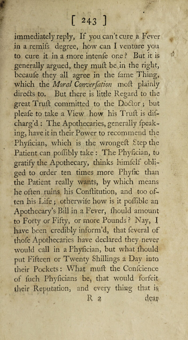 immediately reply, If you can’t cure a Fever in a remifs degree, how can I venture you to cure it in a more intenfe one ? But it is generally argued, they mud; beNin the right, becaufe they all agree in the fame Thing, which the Moral Conversion mod: plainly directs to. But there is little Regard to the great Truft committed to the Dodor 5 but pleafe to take a View how his Truft is dis¬ charg’d : The Apothecaries, generally fpeak- ing, have it in their Power to recommend the Phydcian, which is the wronged: Step the Patient can poilibly take : The Phydcian, to gratify the Apothecary, thinks himfelf obli¬ ged to order ten times more Phyfic than the Patient really wants, by which means he often ruins his Conftitution, and too of¬ ten his Life; otherwife how is it pofbble an Apothecary’s Bill in a Fever, diould amount to Forty or Fifty, or more Pounds ? Nay, I have been credibly inform’d, that feveral of thofe Apothecaries have declared they never would call in a Fhyfician, but what diould put Fifteen or Twenty Shillings a Day into their Pockets: What muft the Confcience of fuch Phyficians be, that would forfeit their Reputation, and every thing that i§ II z dear*