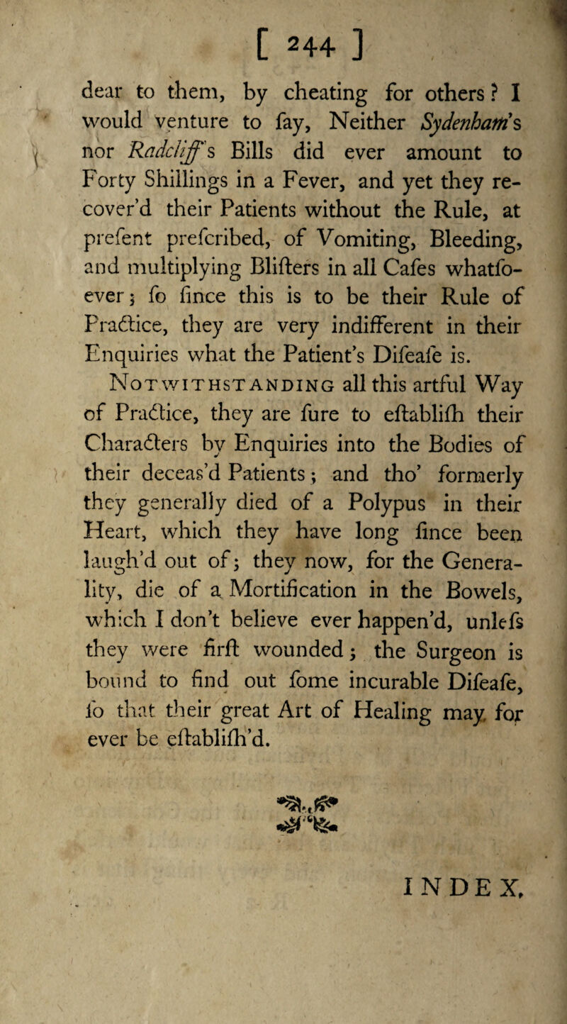 dear to them, by cheating for others ? I would venture to fay, Neither Sydenhatris nor Ra del iff s Bills did ever amount to For ty Shillings in a Fever, and yet they re¬ cover’d their Patients without the Rule, at prefent preferibed, of Vomiting, Bleeding, and multiplying Blifters in all Cafes whatfo- ever; fo fince this is to be their Rule of Practice, they are very indifferent in their Enquiries what the Patient’s Difeafe is. Notwithstanding all this artful Way of Pradice, they are fure to eftablifh their Charaders by Enquiries into the Bodies of their deceas’d Patients; and tho’ formerly they generally died of a Polypus in their Heart, which they have long fince been laugh’d out of; they now, for the Genera¬ lity, die of a Mortification in the Bowels, which I don’t believe ever happen’d, unlefs they were firft wounded; the Surgeon is bound to find out fome incurable Difeafe, fo that their great Art of Healing may for ever be eftablifh’d. INDEX,