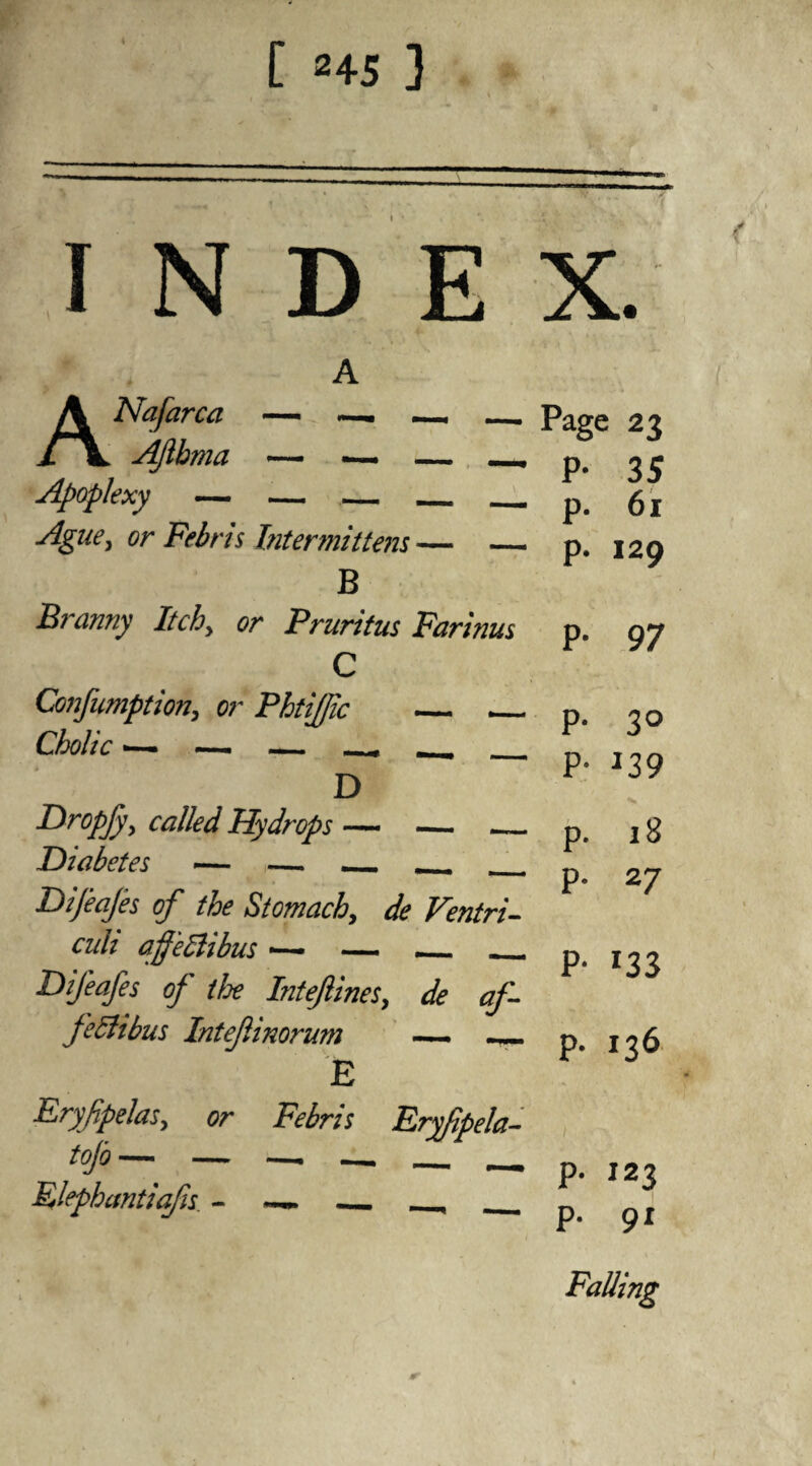 [ 245 3 INDEX. ANafarca — —. —. _ AJlhma — <— — _ Apoplexy — —_ _ Ague, or Febris Intermittent — — B Branny Itchy or Pruritus Farinus C Confumption, or PhtiJJic _ __ Cholic — — — ^ _ D Dr°pjy> called Hydrops — — _ Diabetes — — _ _ _ Dijeajes of the Stomach, de Ventri- cuh afeClibus •— — _ _ Difeafes of tfje Inteftines, de af- feBibus Intefinorum — mr!m E FryfpelaSy or Febris Fryfpela- Plephantiafs ~~~ _, _ Page 23 P- 35 p. 61 p. 129 P- 97 P* 3° P- J39 •s p. 18 p. 27 P- J3S p. 136 p. 123 p. 91 Falling