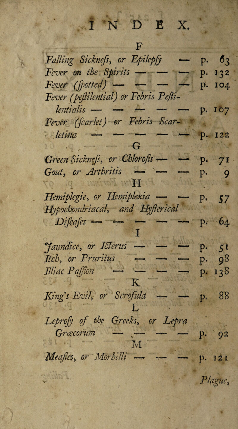 Falling Sicknefs, or Epilepfy •— Fever on the Spirits-— — Fever (fpotted) — — — — Fever (pejlilential) or Febris Pejli- Fever (fcarlet) or Febris Scar- G /• Green Sicknfs, or Chlorofis r— ■ Gouty or Arthritis — — — v : H Hemiplegiey or Hemiplexia — — Hypochondriacal, and Hyjlerical )i(ia[es — — — — — faundice, or Idler us Itchy or Pruritus Il/iac Paffion —* K Kings Evil, or Scrofula — — c •' >■- ’ ‘ L * : Leprofy of the Greeks, or Lepra Grce corum — x — — — . M Mealies, or Morin Hi — — — \ P- 63 p. 132 p. 104 p. 107 p. 122 p. 71 p. 9 P’ 57 p. 64 P- 5' p. 98 p. 138 p. 88 p. 92 p. 121 JL Plague,
