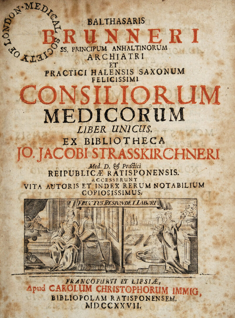 ii \ ARCHIATRI ET praCTici halensis saxonum FELICISSIMI MEDICORUM : LIBER UNICUS. EX BIBLIOTHECA STRASSKIRCHNERI . Mei £>. & PraBici REIPtJBLICyE RATISPONENSIS. accesserunt VITA AfJTORIS ET INDEX RERUM NOTABILIUM COPIOSISSIMUS. FRJNCOFURTI ET hlPSITEi CAROLUM CHRISTOPHORUM 1MMIG BIBLIOPOLAM R ATI SPON ENSEM. MDCCXXV1L