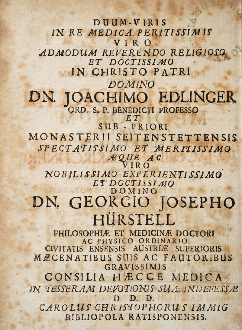 DUUM-VIRtS IN RE MEDICA PERiTISSIMIS <a • v - 'i . ’’ u / •» VIRO 4DM0DUM REFERENDO ET DOCTISSIMO IN CHRISTO PATRI DOMINO ' K ORD. S. P. BENEDICTI PROFESSO ' ET ■■ V SUB - PRIORI MONASTERII SE1TEN STETTEN S!$ SPECTATISSIMO ET MERITISSIMO ? MQJJE AC VIRO NOBILISSIMO EXPERIENTISSIMQ ET DOCTISSIMO DOMINO ' ' *' PHILOSOPHIA ET MEDICINA DOCTORI C AC PHYSICO ORDINARIO CIVITATIS ENSENSIS AUSTRIA SUPERIORIS CENAT1BUS SUIS AC FAUTORIBUS GRAVISSIMIS CONSILIA H.ECCE MEDICA IN TESSERAM DEVOTIONIS SUM INDEFESSAS D D. D, CARO LUS CH R ISTO PHORUS l SI AI l G BIBLIOPOLA RATISPONENSIS»