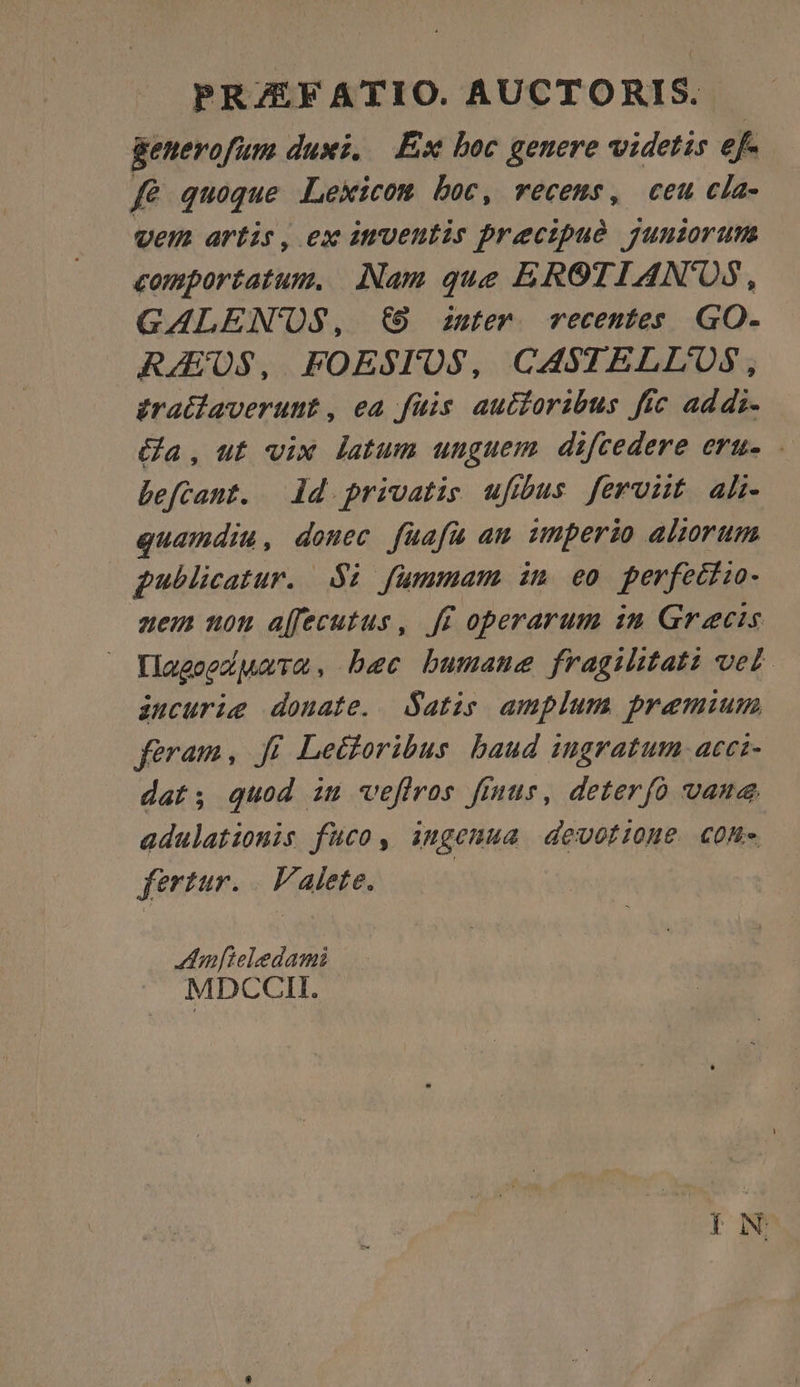 PRAEFATIO. AUCTORIS.. generofum duxi, Ex boc genere videtis ef- fé quoque Lexicom boc, recems, ceu cla- vem artis, ex itventis precipué jyuniorum comportatum. Nam que EROTIAN'OS, GALEN'OS, €9 ister. recentes GO. RAUS, FOESTOS, CASTELLUOS, £ratiaveruut, ea füis autioribus ffc addi. (a, ut vix latum unguem difcedere eru- - befcant. ld privatis ufus feront alh- quamdiu, donec fuafuü am imperio aliorum publicatur. $i fummam im eo perfeciio- zem non a[fecutus, ff operarum in Graecis YlagoexMaTm, bec bumane fragihtati vet. àuncurie donate. atis amplum premium feram, Ji Lecforibus baud ingratum acci- dat; quod iu veffros finus, deterfo vane adulationis fuco, ingeuua devotione con» fertur. | Valete. | A:hnfieledami MDCCII :