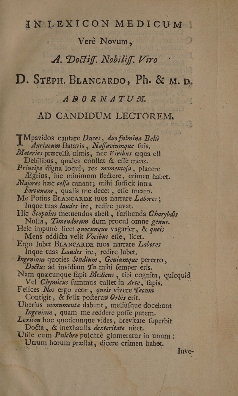 IN LEXICON MEDICUM | Veré Novum, si ) A. *Dotiff. Nobiliff. Viro D. Sr£Pn. BLANcanpo, Ph. &amp; uw. p, AA4BORNATU i. | AD CANDIDUM LECTOREM, Mpavidos cantare Daces, duo fulmina Beli T Zuriacum Datavis , Naffaviumque tuis. dMateries precelfa nimis, nec Jiribus equa cft Debilibus, quales conítat &amp; effe meas. Principe digna loqui, res zzomeztofa, placere AEgrius, hic minimum fle&amp;ere, crimen habet. JMajores hzc cela canant; mihi fufficit intra Jortumam , qualis me decet , effe meam. Me Potius BLANCARDE tuos narrare Labores ; Inque tuas Jazdes ire, redire juvat. Hic Scopaulus metuendus abeft , furibunda C£arybdis Nulla, Zzmezderam dum procul omne gez. Heic impuné licet qzoczzque vagarier, &amp; qzeis Mens addicta velit Joc:iézr effe, licet. Ergo lubet BrANCARDE tuos narrare Labores Inque tuas Lazdes ire, redire lubet, ugenium quoties Studium , Genuiumque pererro , . Doa: ad invidiam dz mihi femper eris. am quecunque fapit Mediczs , tibi cognita, quicquid Vel Cbymicus fummus callet in Z/rze, fapis, : Felices Nos ergo reor , queis vivere Tecum . Contigit, &amp; felix pofterus Oré:s erit. Uberius zzomamenta dabunt, meliüfque docebunt Ingeuium, quam me reddere poffe putem. — Lexicon hoc quodcunque vides, brevitate fuperbit . DoG&amp;a , &amp; inexhaufta dexteritate nitet. Utile cum Pzlchbro palchré glomeratur in unum : — Utrum horum przítat, dicere crimen habet. ; .— D QUU Qu SE REOR nve-