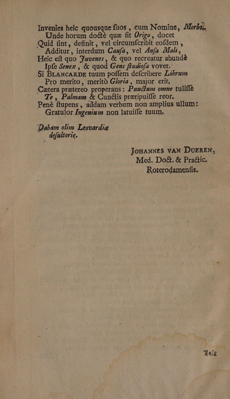 Invenies heic quousque fuos , cum Nomine, ZMor£oi, Unde horum do&amp;eé quz fit Ür;go , docet Quid fint, definit , vel circumfcribit eofdem , Additur, interdum Cezfa, vel A4zfa Mali, Heic eft quo 7avezes, &amp; quo recreatur abundé Ipfe Segex , &amp; quod Gezs fiudtofa vovet. Si BLANCARDE tuum poffem defcribere Librum Pro merito, merito G/orza , major erit, Catera praetereo properans: Pau omne tuliffe Te , Palam &amp; CunGis przripuiffe reor, Pené ftupens , addam verbum non amplius ullum: Gratulor /zgenis:2 non latuiffe tuum. Dabam olizs. Leovardie . defulzorie. JouauuEs vAN DUEREN, Med. Do&amp;. &amp; Pra&amp;ic. Roterodamenfis. Tog