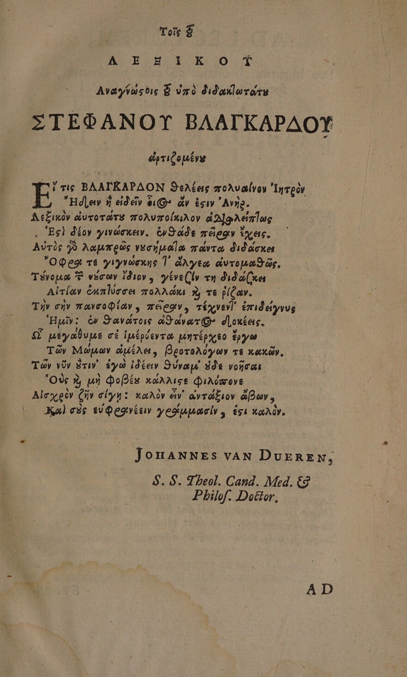 A ECOH.i Ko 00. E Avasastie $ Jmà didaxlorote ZTEOANOY BAATKAPAOY epviQoutvg ^ Ti BAAPEKAPAON SeAeasg zoAvalvoy Invpov E Hdlew 5$ eid'eiv iQ» &amp;v. isi Avyg. Ae£ixóv &amp;iuvoraTS groAuzoluiAov d Ja Aetmlug |. 'Eg] déoy yavdenew. &amp;S ide méeov tyec. Avric 99 Aa|mreoc very uala zavro didacxet OQeg 76 yiyvouae T. dAyto, iivropaOrás, Tévouua P vecwy idiov ,. y£ve(ly v1 dida (xni Aivíay Gunlóeee goAA 3, T€ jlCav. Tuv ex» mavcoQiav , z6egv, cíxvevi rideyyvg 'Hyiv: &amp; Savaro aSaverQ» doxes. ££ ueyalvjus cé ipípésvra unrípy o epo TÀy Mosa duéAe, pgoroAoyauy c&amp; xaxóv, Toy Uy Evi. $yà idíav Svvaye dde vorat 'OXc 3 un Qo(oís xXAAIcs diAdaovE Alcxgóv Qv elyu: xaAóv &amp;v' avrd£iov üfouv, Kl eig sU Qegués yesqupaeiy , £si xaAGY. JonaxNEs vaN DuxnEN; $. S. 97 beol. Cand. Med. €9 Pbilof. Dottor,  A D