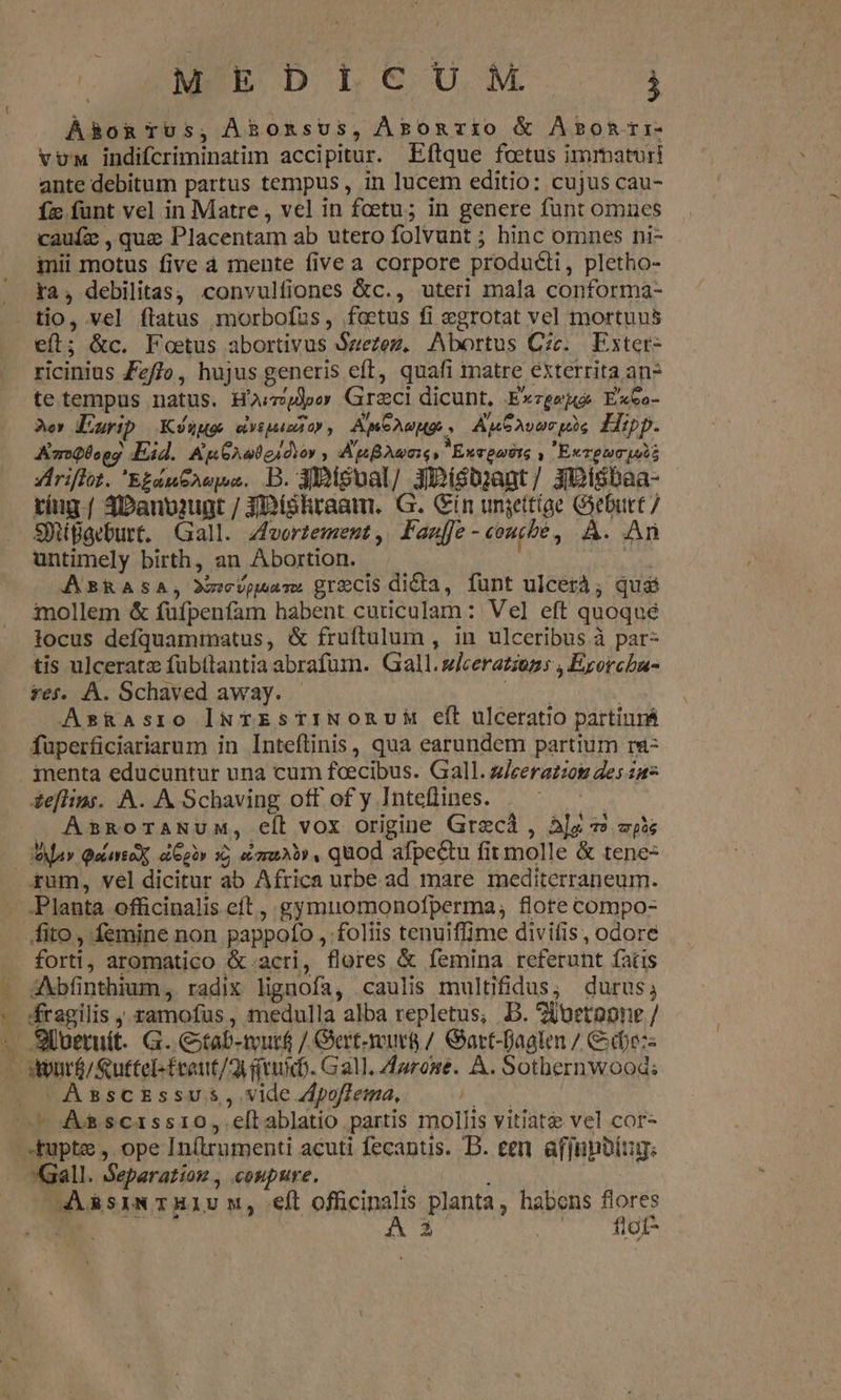 . MN D L € U,M à Á&amp;oRTUS, ÀBoRsus, Àpomvio &amp; Arpotri- vu indifcriminatim accipitur. Eftque foetus immaturi ante debitum partus tempus, in lucem editio: cujus cau- Íz funt vel in Matre , vel in foetu; in genere funt omnes caufz , que Placentam ab utero folvunt ; hinc omnes ni- inii motus five à mente five a corpore produci, pletho- ra, debilitas; convulfiones &amp;c., uteri mala conforma- tio, vel flatus morbofus, foetus fi egrotat vel mortuus eft; &amp;c. Foetus abortivus Szezez, Abortus Czc. Exter- ricinins Zz//o, hujus generis eft, quafi inatre exterrita an? Aer Diurip Kyuug evtpuamtor , ApeAuHp , AucsAvucpis Hipp. AsroQboog Eid. &amp;g6A20gidior , AuBAvns, M Exvgastg | ExTpum pui xYiriflot. 'E£aneAepua. DB. 3 oual/ XiDisbyant/ Jisbaa- ting | 3Danpiugt / JIDtóhraam. G. Gin ungttíae G3ebutt / SitiBaeburt, Gall. zfeorzement, Faaff- conte , À. An untimely birth, an Abortion. | ABRASA; wear. grecis dida, funt ulcerà; qus imollem &amp; füfpenfam habent cuticulam: Vel eft quoqué locus defquaminatus, &amp; fruftulum , in ulceribus à par- tis ulceratz fübttantia abrafum. Gall. sleeratiozs , Exorchu- tes. À. Schaved away. does | As&amp;asro INTESTINORUM eít ulceratio partiurá füperficiariarum in Inteftinis , qua earundem partium ra- menta educuntur una cum foecibus. Gall. zJeerazzos des 247 &amp;eflins. A. A Schaving off of y Inteflines. . ju J AsRoraNum, eít vox origine Grecà , alg v zp3s Ma» Quies ei Ggor 16 za» , quod afpectu fit molle &amp; tene- ^ fito , femine non pappofo , foliis tenuiflime divitis, odore forti, aromatico &amp;.acri, flores &amp; femina referunt fatis AXbfinthium , radix lignofa, caulis multifidus, durus; fragilis ;. ramofus , medulla alba repletus, B. 2ituetopne / Assckssus, vide Zpoffema, Gall. Separation , coupure. | AM AsiN TH1U M, eft officinalis planta, habens flores z | A3. ^— 1f