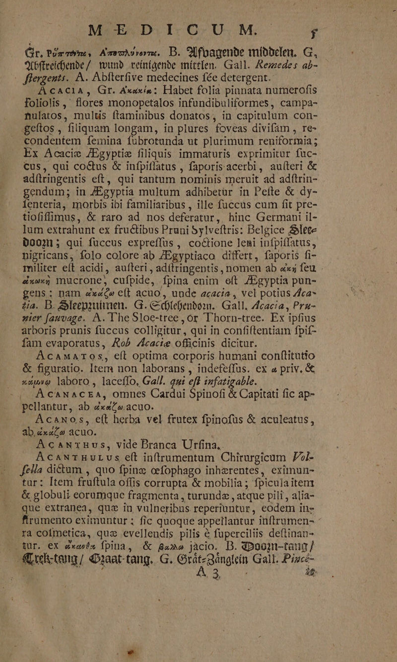 CODMBMENDII-O UM. -— 4 Gir. Pm mom, AmemAsrerm. D. 9Ufoagenbe míbbelen, G, ACbftreícenbe/ tounb veínfgenbe mítt[en. Gall. Aezzedes ab-. — —flergents.. A. Abfterfive medecines fée detergent. | À CACIA, Gr. Axexís : Habet folia pinnata numerofis foliolis ,' flores monopetalos infundibuliformes, campa- nulatos, multis ftaminibus donatos, in capitulum con- geftos , filiquam longam, in plures foveas divifàm , re- condentem femina fuübrotunda ut plurimum reniformia ; Ex Acacie /Egyptie filiquis immaturis exprimitur fuc- cus, qui coctus &amp; infpiflatus , faporisacerbi, au(íleri &amp; adílringentis eft, qui tantum nominis meruit ad adítrin- endum; in /ZÉgyptia multum adhibetür in Peítte &amp; dy- fenteria, morbis ibi familiaribus , ille fuccus cum fit pre- tiofiffimus, &amp; raro ad nos deferatur, hinc Germani il- lum extrahunt ex fructibus Pruni Sylveftris: Belgice &amp;lete D0031; qui fuccus expreffus, co&amp;ione leni infpiffatus, nigricans, folo colore ab /Egyptiaco differt, faporis fi- militer eft acidi, aufteri , adítringentis , nomen ab ax; feu . éxw«$ mucrone, cufpide, fpina enim eft 7Egyptia pun- gens: nam «xc» e(t acuo, unde acacia , vel potius //ca* tia. D. Meepautiaen. G. C dtefenbonn.. Gall. Zcacia , Pra- zier fauvage. A. The Sloe-tree , or T'horn-tree. Ex ipfius arboris prunis fuccus colligitur, qui in confiftentiam fpif- fam evaporatus, ARob /fcacie officinis dicitur. AcawMaAros, eft optima corporis humani conftitatio &amp; figuratio. Item non laborans , indefefTus. ex a priv, &amp; «uuo laboro, laceflo, Gall. qui eff iufatigable. À CANACEA, omnes Cardui Spinofi &amp; Capitati fic ap- pellantur, ab ex«&amp;o.acuo. Acaxos, e(t herba vel frutex fpinofus &amp; aculeatus, ab.zxaCo acuo. » AcaurzBvs, vide Branca Urfina.. AcawTHULUs eíl inftrumentum Chirurgicum 7i- Jeila dictum , quo fpinz cefophago inherentes, eximun- tur: Item fruftula offis corrupta &amp; mobilia; fpiculaitem &amp; globuli eorumque fragmenta , turundz , atque pili, alia- que extranea, quz in vulneribus reperiuntur, eodem in- ftrumento eximuntur ; fic quoque appetlantur inftrumen- ra coimetica, quz evellendis pilis € fuperciliis deftinan- |» für. eX exa» fpina, &amp; ga» jàcio. D. dpoogn-tang /