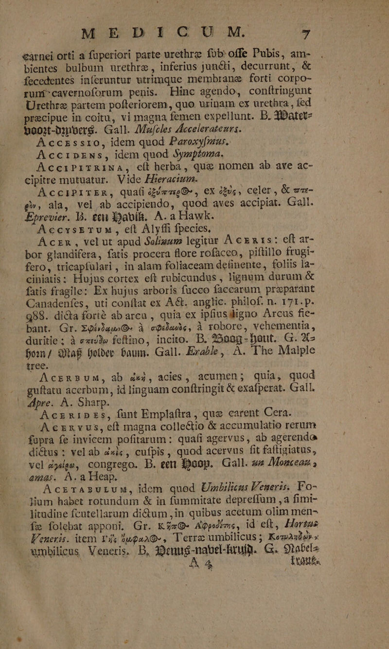 €àárnei orti a fuperiori parte urethra fob'offe Pubis, am- bientes bulbum urethrze, inferius jun&amp;ti, decurrunt, &amp; fecedentes inferuntur utrimque membrane forti corpo- runf-cavernoforum penis. Hinc agendo, conftringunt Urethre partem pofteriorem, quo. urinam ex urethra , fed precipue in coitu, vi magna femen expellunt. D. 3Datet- booxt-bynber$. Gall. Macles Acceleratenrs. Acczssro, idem quod Paroxy[mus.. Accipzws, idem quod Mwmptoma. AcciPiTRINA, e(t herba, que nomen ab ave ac- cipitre mutuatur. Vide Fizeractum. ua AcciPITER, Qqua(i ize», ex is, celer, &amp; um- g», ala, vel ab accipiendo, quod aves accipiat. Gal. Eprevier. V. tti Y)abi. A. a Hawk. AccxsETuM, eíl Alyffi fpecies, Aczx, velut apud Seligum legitur À cg 15: eft ar- bor glandifera, fatis procera flore rofaceo, piftillo frugi- fero, tricapfülari , in alam foliaceam de(inente,, foliis la- ciniatis; Hujus cortex eft rubicundus , ligaum durum &amp; fatis fragile: Ex hujus arboris fucco faccarum praparant. Canadenfes, uti conítat ex A&amp;t. anglic. philof. n. 171.p. 989. di&amp;a forié abarcu, quia ex ipfiusdigno Arcus fie- bant. Gr. ZgóiagsO-» à cQéade, à robore, vehementia, duritie; à ewe feflino, incito. B. 25025 -Daut. G. X15 fom/ Qaf fober Daum. Gall. Exa/le,. A. The Malple tree. AcsaBUM, ab 4&amp;4, acies, acumen; quia, quod pre. À. Sharp. AczzipEs, ÍÍuntEmplafirra, que carent Cera. Aczxzvus,eít magna collectio &amp; accumulatio rerum fupra fe invicem pofitarum: quafi agervus, ab agerendo di&amp;us : vel ab Z«ic , cufpis , quod acervus fit faftigiatus, vel 4jsee, congrego. B. eem Boop. Gall. se /Monceaz. amas. A.a Heap. | AcrrAszuruw, dem quod UmLilius Veneris. Vo- lium habet rotundum &amp; in fümmitate depreffum ,a fimi- litadine fcutellarum dictum ,in quibus acetum olim men- fe folebat apponi. Gr. KZzG- Agpérms, id elt, Horzas Veneris. item Ys 5ugaAG-, Terra umbilicus ; KeseAsdo».» umbilicus Veneris. DB, 3:0enug-nauel-hrufü. G. 9robels : | 50 A AR Exoutfs