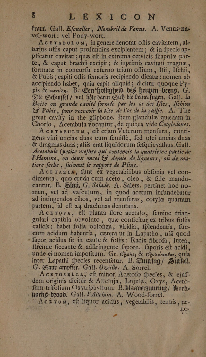 €-— $ Du €wucoN fraut, Gall. Efczelles , Nombrilde Venus... A. Venus-nae vel-wort: vel Pony- wort. AcrraAsuLUM, ingeneredenotat offis cavitatem , al- terius offis caput profundius excipientem; &amp; in fpecie ap- plicatur cavitati ; que eft in extrema cervicis fcapule par- te, &amp; caput brachii excipit; &amp; inprimis cavitati magne , formate in concurfu externo trium offium , llii , Ifchii, &amp; Pubis ; capiti offis femoris recipiendo dicatae : nomen ab accipiendo habet, quia capit aliquid ; dicitur quoque Py- Xis &amp; xezvas. B. «&amp;en'bollígbeía beS. Deupen-been$. G. Ge Cxdbutffel / vel fófe barín Cot bte 'eínezfugen. Gall. ds oéte ou grande cavité formée par les os des Ifles, lfcbion C» Pabis, pour recevoir la 2éte de l'os de la cutfje. A. The. great cavity in the glipbone. Item glandulé quaedam in Chorio , Acetabula vocantur , de quibus vide Cazyledozes. À cETABULUM , eft etiam Veterum menfüra , conti- nens vini uncias duas cum femiffe, fed olei uncias duas &amp; dragmas duas ; aliis erat liquidorum fefquicyathus. Gall. Acetabule (petite mefaüre qui conteuott la quatrieme partie de. T Hemine, ou deux ouces C9 demie de ligueurs , ott de ma- zere feche , furvaut le rapport de Ple. . ActrTARIA, funt ex vegetabilibus obfonia vel con- dimenta, qua cruda cum aceto, oleo, &amp; fale mandu- cantur. B. &amp;lad. G. Salade. A. Salets. pertinet hoc no- men, vel ad. vafculum, in quod acetum infundebatur ad intingendos cibos, vel ad menfuras, cotyle quartam partem, id eft 24 drachmas denotans. | ' AczkrTosa, eft planta flore apetalo, femine trian- gulari capfula obvoluto, quz conficitur ex tribus foliis calicis: habet folia oblonga, viridia, fplendentia, füc- cum acidum habentia, cetera ut in Lapatho , nifi quod fapor acidus fit in caule &amp; foliis: Radix fibrofa, lutea, Ítrenue ficcante &amp; adíiringente fapore. faporis eft acidi, - unde ei nomen impofitum. Gr. zai; &amp; Ozvazaauto», quia inter Lapathi fpecies recenfetur. D. Zuuring/ Aurlel. E * G. Caur ampffer. Gall. Ozezlle. A. Sorrel. | AczrosELLA; eft minor Acetofz fpecies, &amp; ejuf- dem originis dicitar &amp; Alleluja, Lujula, Oxys, Aceto- ' fum trifolium Oxytriphyllum. B.fifaatersuuríng] Yrochs fioché-D1o0b. Gall. /' Alleluja. A, Wood-forrel. ^ Aczrvunm, eft liquor acidus, vegetabilis, tenuis, pe- FU MM | nc- d