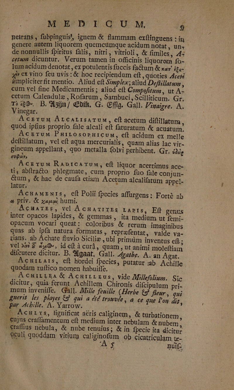 MEDIGUM, //4 genere autem liquorem quemcumque acidum notat , Uli» de nonnullis fpiritus falis, nitri, vitrioli, &amp; fimiles, 4: cetum dicuntur. Verum tamen in officinis liquorem fo- lumacidum denotat , ex potulentis fuccis fadum &amp; xaz i£- ai» ex vino feu uvis: &amp; hoc recipiendum eft, quoties /fcezz -— T»9- D.9 sn / dift, G. Cffig. Gall. Pzuaigre. A. Vinegar. | | i AcsruM ÁLCALIsATUM, e(t acetum diftillatum , quod ipfius proprio fale alcali eft faturatum &amp; acuatum. AczruM PHiLOsOoPHICUM, efl acidum ex melle deftillatum, vel eft aqua mercurialis, quam alias lac vir- gineum appellant, quo metalla folvi perhibent. Gr. idc» eoa», AÁczruw RaAbotrCATUM, eft liquor acerrimus ace- ti; abítra&amp;to. phlegmate, cum proprio fuo fale conjun- &amp;um, &amp; hac de caufa etiam Acetum alcalifatum appel- latur. AcuaMENrSs, eft Polii fpecies affurgens: Forté ab &amp; priv. &amp; z«goi humi. » Acuarss, vel AcnaxITES LAPIS, Eff genus inter opacos lapides, &amp; gemmas , ita medium ut femi- opacum vocari queat: coloribus &amp; rerum imaginibus quas ab ipfa natura formatas , reprafentat, valde va- rans. ab Achate fluvio Siciliz , ubi primüm inventus eft; difcutere dicitur. D. 20gaat, Gall. J4zazbe. A. an Agat. AcHtiLArs, eíl hordei fpecies, putatur iab Achille quodam ruítico nomen habuiffe. ÁÀCHILLEA &amp; AcurrL Eus, vide Mllefolizz. Sic dicitur, quia ferunt Achillem Chironis difcipulum pri- uerit les playes 69. qui a étd tromuce , a ce que l'on dis, «raffius nebula, &amp; nube tenuius; &amp; in fpecie ita dicitur culi quoddam vitium caliginofum ob cicatticulam te- | |OCUAS — Ait ho