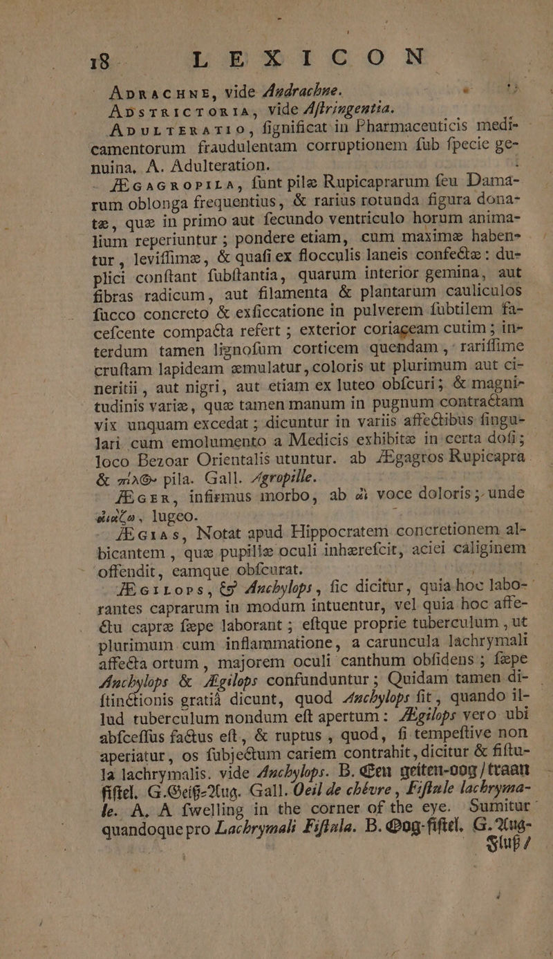 - 18 — 1o 5 T€ Oo N J| ApnaCHNE, vide Zzdrachbze. e UND Apbpsr&amp;RiCTORIA, Vide Afiriugentia. ApvurLTERATIIO, fignificat in Pharmaceuticis medi- - camentorum fraudulentam corruptionem fub fpecie ge- nuina, A. Adulteration. IEGAGROPILA, funt pile Rupicaprarum feu Dama- rum oblonga frequentius, &amp; rarius rotunda figura dona- te, que in primo aut fecundo ventriculo horum anima- lium reperiuntur ; pondere etiam, cum maxime haben- tur , leviffime, &amp; quafi ex flocculis laneis confe&amp;tz : du- plici conítant fubítantia, quarum interior gemina, aut fibras radicum, aut filamenta &amp; plantarum cauliculos fucco concreto &amp; exficcatione in pulverem fubtilem fa- cefcente compacta refert ; exterior coriageam cutim 5 in- terdum tamen lignofum corticem quendam , rariflime cruftam lapideam zmulatur,coloris ut plurimum aut ci- neritii, aut nigri, aut etiam ex luteo obícuri; &amp; magni- tudinis variz, quz tamen manum in pugnum contractam vix unquam excedat ; dicuntur in variis affectibus fingu- lari cum emolumento a Medicis exhibitz in certa dofi; loco Bezoar Orientalis utuntur. ab ZEgagros Rupicapra. &amp; mA» pila. Gall. ZJgropille. JEcrna, infirmus morbo, ab 4i voce doloris ; unde euxGo, lugeo. : ÁE Gras, Notat apud Hippocratem concretionem al- bicantem , quz pupilie oculi inherefcit, aciei cáliginem offendit, eamque, obícurat. ecrire ; IE GiLobs,ty ducbylopi, fic dicitur, quia hoc labo-- rantes caprarum in modurn intuentur, vel quia hoc affe- &amp;u capre fepe laborant ; eftque proprie tuberculum , ut plurimum cum inflammatione, a caruncula lachrymali affe&amp;a ortum , majorem oculi canthum obfidens ; fpe ucbylops &amp; JEgilops confanduntur ; Quidam tamen di- ftin&amp;tionis gratià dicunt, quod Aebylops fit, quando il- - lud tuberculum nondum eft apertum : ZEgilops vero ubi abíceffus factus eft, &amp; ruptus , quod, fi tempeftive non aperiatur, os fübjectum cariem contrahit, dicitur &amp; fiftu- la lachrymalis. vide A/zcbylops. B. den nreíten-oog / traatt fíficl. G.Geig-2(ua. Gall. Qeil de cbévre , Fifinle lachryma- le. A. A fwellng in the corner of the eye. Sumitut : quandoque pro Lachrymali Fiflala. B. 0g. fiftcl, PS LA | | up