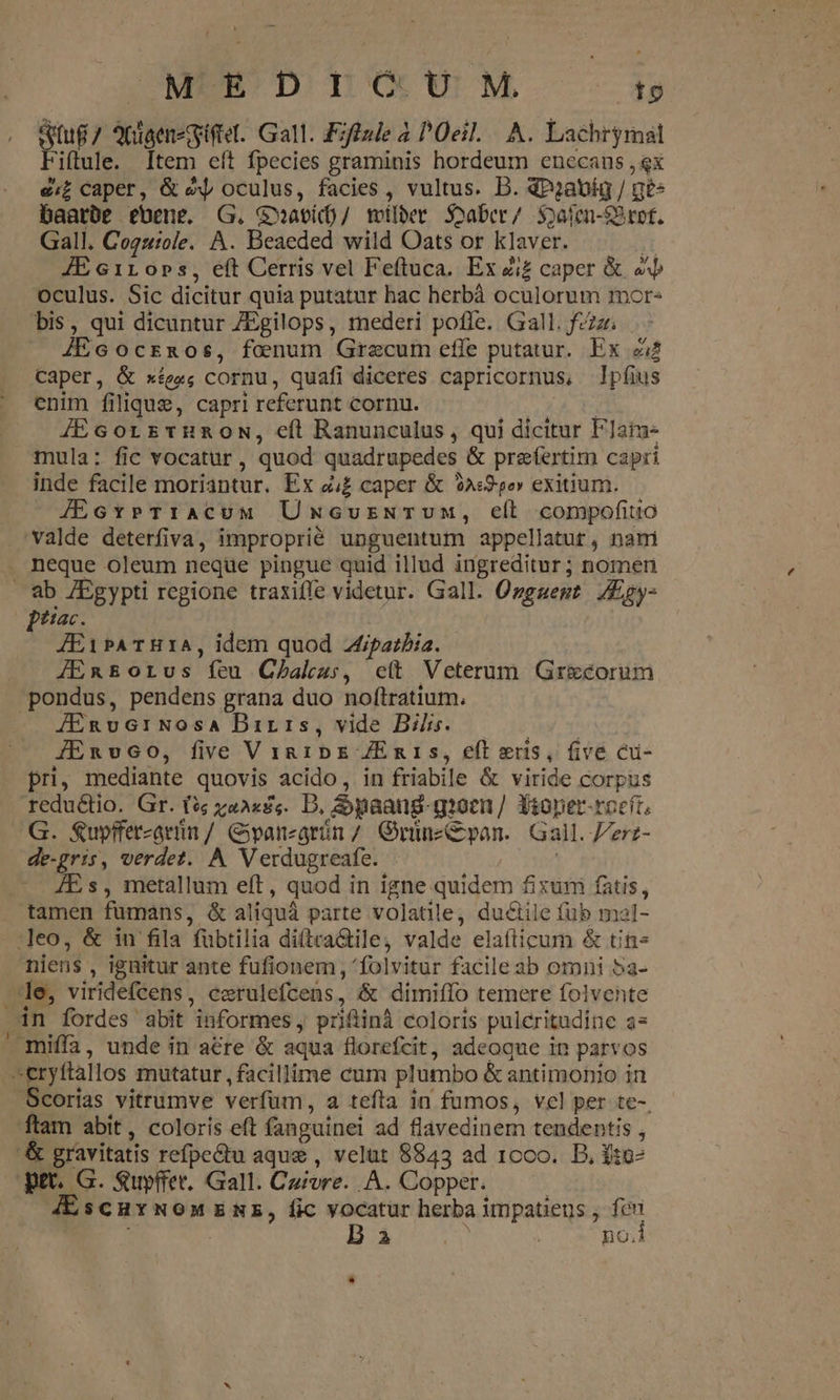 SJUMESÓEÓ D) DO UU M to Stug/ 2nigenegifiel. Gall. Eiffule 4 Oeil. A. Lachrymal Fiftule. Item eft fpecies graminis hordeum enecans , ex e£ caper, &amp; e oculus, facies , vultus. D. dP2;avíg / ges baarbe ebene. G. G»avíd)/ milber Soaber/ Soafen-SBtof. Gall. Coguiole. A. Beaeded wild Oats or klaver. t1 JE 611 0pbs, eft Cerris vel Feftuca. Ex zi£ caper &amp; «b oculus. Sic dicitur quia putatur hac herbà oculorum mor: bis, qui dicuntur ZEgilops, mederi pofle. Gall. fzzzr JEcocrszos, foenum Grecum effe putatur. Ex zi Caper, &amp; xíege; cornu, quafi diceres capricornus, pfius enim filique, capri referunt cornu. JEGorrstunoN, eft Ranunculus , qui dicitur FJaíue mula: fic vocatur, quod quadrupedes &amp; praefertim capri inde facile moriantur. Ex zi£ caper &amp; 91:25e» exitium. 4EcxrrTrAcuM UmcuzNTvumM, ell compofiuo valde deterfiva, improprié unguentum appellatut, nam neque oleum neqüe pingue quid illud ingreditur; nomen Diac. JEibATH1IA, idem quod ipatbia. JEn&amp;orus feu Cbahz:, c(t Veterum Grecorum JERvG1:Nosa Birrs, vide Bilis. GA. JERvco, five VingibE ZEmris, eft eus, five cu- pri, mediante quovis acido, in friabile &amp; viride corpus redu&amp;tio. Gr. (?; za2«£«. D, Spaang-gioen/ Sioper-roeít, G. Supffercaríin / Gpanzarün / Gruünzcpan. Gall. erz- de-gris, verdet. A Verdugreafe. - JE s, metallum eft, quod in igne quidem fixum fatis , r niens , ignitur ante fufionem , 'folvitur facile ab omni 5a- le, viridefcens, exrulefcens, &amp; dimiffo temere folvente ftam abit, coloris eft fanguinei ad flavedinem tendentis , -&amp; gravitatis refpe&amp;tu aque , velut 8843 ad 1000. D, f:o- pet. G. Suyffer. Gall. Cuivre. A. Copper. à; JEscuyNoMENE, fic vocatur herba impatiens ; fcn i D ai «2l. | no.1 *