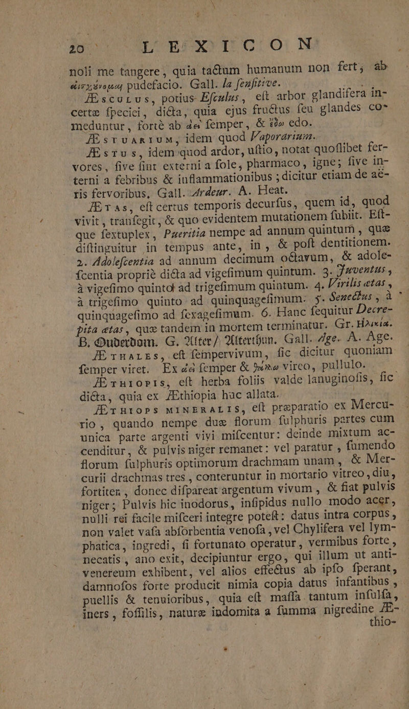 ijo DUBSSOTIOLO)N noli me tangere, quia tadium humanum non fert; àb «izx$vopot pudefacio. Gall. /z fenfitive. Á[&amp;scorus, potius-Efculus, e(t arbor glandifera in- certm fpeciei, di&amp;a, quia ejus fructus feu glandes co* meduntur, forte ab 4e femper, &amp; £2» edo. AjEsrvAn1UM, idem quod Paporarium. JEsrTus, idem quod ardor, uftio, notat quoflibet fer- vores, five fint externi a fole, pharmaco, igne; five in- terni a febribus &amp; inflammationibus ; dicitur etiam de ae- ris fervoribus, Gall. 4rdeur. A. Heat. JETas, eftcertus temporis decurfus, quem id, quod vivit , tranfegit, &amp; quo evidentem mutationem fübiit. Eít- que fextuplex, Pazeritia nempe ad annum quintum , qua difinguitur in tempus ante, in, &amp; poft dentitionem. 2. Adolefceztia ad annum decimum octavum, &amp; adole- fcentia proprie dita ad vigefimum quintum. 3. Juventus ,. à vigefimo quintol ad trigefimum quintum. 4. VArilis etas , à tigefimo quinto ad quinquagefimum- 5. Senectus , à quinquagefimo ad fexagefimum. 6. Hanc fequitur Deere- pita «tas, qux tandem in mortem terminatur. Gr. Haixia. B. dDubrrüpm. G. 2(fter/. 2tertoun. Gall. Zge- A. Age. JE narzs, eftíeipervivum, fic dicitur quoniam femper viret. Ex Za femper &amp; 5» virco, pullulo. . . JExniosis, eít herba foliis valde lanuginofis, fic. di&amp;a, quia ex /Ethiopia huc allata. | JErnHrobs MINERALIS, et praparatio ex Mercu- rio, quando nempe dug florum fulphuris partes cum unica parte argenti vivi mifcentur: deinde mixtum ac- cenditur, &amp; pulvis niger remanet : vel paratur , fumendo florum fulphuris optimorum drachmam unam , &amp; Mer- curii drachmas tres , conteruntur in mortario vitreo, diu, fortiten, donec difpareat argentum vivum , &amp; fiat pulvis niger; Pulvis bic inodorus, infipidus nullo inodo acer, nulli rei facile mifceri integre poteft: datus intra COrpUs , non valet vafa abfórbentia venofa , vel Chylifera vel lym- phatica, ingredi, fi fortunato operatur, vermibus forte , necatis, ano exit, decipiuntur ergo, qui illum ut anti- venereum exhibent, vel alios effe&amp;us ab ipfo fperant , damnofos forte producit nimia copia datus infantibus , puellis &amp; tenuioribus, quia eft maffa tantum infulfa, iners , foffilis, nature indomita a fumma pigrtenincun : , thiO-