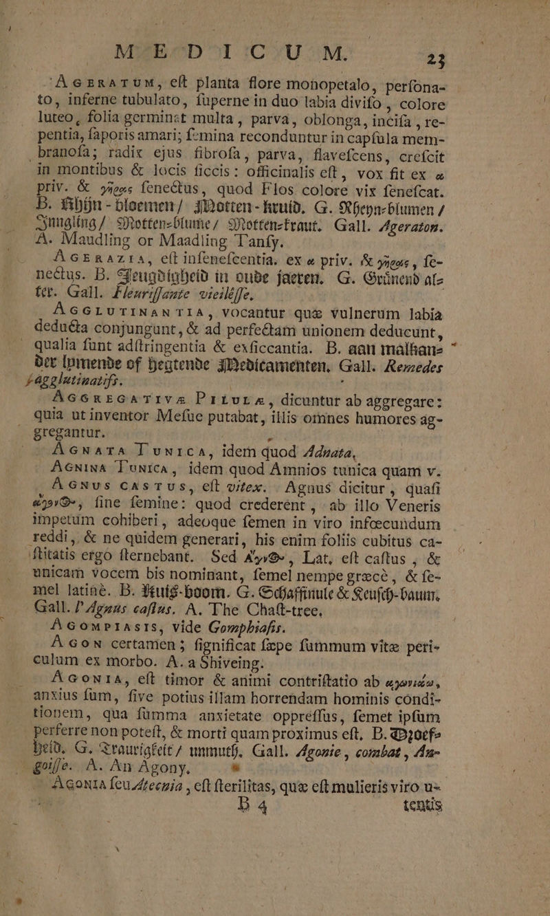 MWECD ^I (C YU M. T AscsznzarTUM, elt planta flore monopetalo, perífona- to, inferne tubulato, fuperne in duo labia divifo , colore luteo, folia germinst multa, parva, oblonga, incifa , re- pentia, faporis amari; fzmina reconduntur in capfula mem- branofa; radis ejus fibrofa, parva, flavefcens, crefcit in montibus &amp; locis ficcis: officinalis eft, vox fit ex « priv. &amp; 5e«s fene&amp;tus, quod Flos colore vix fenefcat. B. fibón - bloemen/. 3ibotten - heuíb. G. S Depnzblumen / Ssnuglína/ Setten-D(ume/ sijottenzefraut;, Gall. ZAgeraton. A. Maudling or Maadling Tanfy. AGERAZIS, e(t infenefcentia. ex « priv. &amp; jagoe , fe- nectus. B. SfeughígBeib in oube facerem. G. Grünenb aíz ttt. Gall. Feariffazte wieiléffe. | ÁGGLUTINANTIA, vocantur quz vulnerum labia dedu&amp;ta conjungunt, &amp; ad perfectam unionem deducunt, qualia funt ad(lringentia &amp; exficcantia. B. aan málhane bec Ipmenbe of Beatenbe 3Debitamenten, Gall. Rezeder Faggintinazifs. | | 3 ÁGGnEGATIVA Privur.A, dicuntur ab apgregare: quia ut inventor Mefue putabat, illis omnes humores ag- gregantur. | | E AcGNATA luuica, idem quod Zduata, ÁGNvs casTUs, eft vex. Agnus dicitur, quafi «)»9«, íjne femine: quod crederent , àb illo Veneris impetum cohiberi, adeoque femen in viro infcecundum reddi, &amp; ne quidem generari, his enim foliis cubitus ca- ftitatis ergo flernebant. Sed A49» , Lat, eft caftus ; &amp; unicam vocem bis nominant, femel nempe grece, &amp;fe- mel latine. D. $tuig-boom. G. Cdjaffinule &amp; &amp;eufd)-Paum. Gall. / Agzas caflus. A. The Chatt-tree, AGonprtasrs, vide Gowpbiafis. Á Gow certamen ; fignificat fpe fummum vitz peti- culum ex morbo. A.a Sbiveing. | — &amp;GcowuiA, eft timor &amp; animi contriítatio ab (LAU anxius fum, five potius illam horrehdam hominis condi- tionem, qua fümma anxietate oppreffus, femet ipfum perferre non poteft, &amp; morti quam proximus eft, D. qD20tf- betü, G. Grauriafeít/ unmutf, Gall. gone , combat , 4u- geifje. A. An Agony, - | B4 tenus &amp;