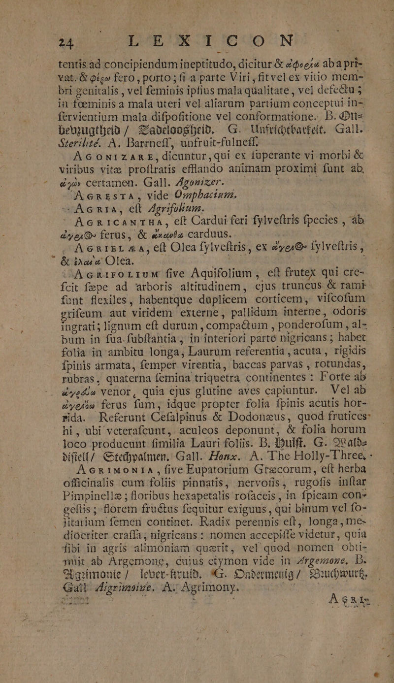 tentis. àd concipiendum ineptitudo, dicitur &amp; £$«ez» aba pri- - vat. &amp; og» fero , porto; fi a parte Viri,fitvelex vitio mem- bri genitalis , vel feminis ipfius mala qualitate , vel defectu in fceminis a mala uteri vel aliarum partium conceptui in- fervientium mala difpofitione vel conformatione... D. d2tt« beujugtüeia / Zlabdoogbreio. G.- Unfrictbarfeit. Gall. Szerilité,/. A. Barrneff, unfruit-fulneff. À G ONIZARE,dicuntur,qui ex tuperante vi morbi &amp; € - &amp;j»» certamen. Gall. Agonizer. AX6RzsTA, vide Ompbacism. — Ac RIA, elt Agrifokum. AcxnrcaNTHA, cí* Cardui feri fylveftris fpecies , àb eye» ferus, &amp; exavfa carduus. J AGRIEL £A, e(t Olea fylveftris, ex ze16- fylveftris , &amp; Doarx Olea. EE io : ;AcGRrroLiuw five Aquifolium , eft frutex qui cre- Ícit fepe ad arboris altitudinem, ejus truncus &amp; ramk funt flexiles, habentque duplicem corticem, viícofum gtifenm. aut viridem externe, pallidum interne, odoris ingrati; lignum eft durum , compactum , ponderofum, al- - bum in fua.fubftantia, in interiori parté nigricans ; habet folia in ambitu longa, Laurum referentia , acuta , rigidis Ípinis armata, femper virentia, baccas parvas , rotundas, ruübras, quaterna femina triquetra continentes : Forte ab &amp;yedo» Venor, quia ejus glutine aves capiuntur. Velab dere ferus fum, idque propter folia fpinis acutis hor- Pda. Referunt Cefalpinus &amp; Dodonzus, quod frutices: hi, ubi veterafcunt, aculeos deponunt, &amp; folia horum bífiell/ tedypa(men, Gall. Zesx. |. A. The Holly- Three, - AG6&amp;1M90NIA five Eupatorium Grecorum, eft herba offücidalis cum foliis pinnatis, nervofis, rugofis inflar Pimpinellz ; floribus hexapetalis rofaceis, in fpica con» gelítis ; florem fructus fequitur exiguus, qui binum vel fo- jitarium femen continet. Radix perennis eft, longa , me- diócriter craffa nigricans : nomen accepiffe videtur, quia fibi in agris alimoniam querit, vel quod nomen obti- puit ab Argemone, cujus etymon vide in Zrgemoze. T OUgrimonte /. leber-Rreuib. «G. Dabermeníg /. SS:ud)murt. Gall Aigrimoiue. A Agrimony. boe vu BENE TS S oer Mes ÁA$21s.