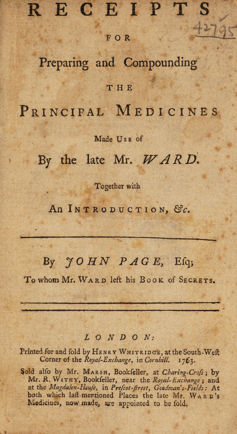 R E C E I P T S Preparing and Compounding THE Principal Medicines Made Use of By the late Mr. WARD. Together with An Introduction, Gfc. By JOHN PAGE, Efqj To whom Mr. Ward left his Book of Secrets. LONDON: Printed for and fold by Henry Whitridg^e, at the South-Weft Corner of the Royal-Exchange, in Cornhill. 17^3. $old alfo by Mr. Marsh, Bookfeller, at Charing-Crofs; by Mr. R. Withy, Bookfeller, near the Royal-Exchange and at the Magdalen-Houfe, in Frefcot-ftreet, Goodman's~Fields: At both which lart-mertioned Places the late Mr. Ward’s h*'iedicines, now made, are appointed to be fold. a